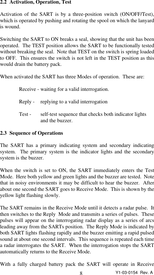 8Y1-03-0154  Rev. A2.2 Activation, Operation, TestActivation of the SART is by a three-position switch (ON/OFF/Test),which is operated by pushing and rotating the spool on which the lanyardis wound.Switching the SART to ON breaks a seal, showing that the unit has beenoperated.  The TEST position allows the SART to be functionally testedwithout breaking the seal.  Note that TEST on the switch is spring loadedto OFF.  This ensures the switch is not left in the TEST position as thiswould drain the battery pack.When activated the SART has three Modes of operation.  These are:Receive - waiting for a valid interrogation.Reply -  replying to a valid interrogationTest -  self-test sequence that checks both indicator lights and the buzzer.2.3 Sequence of OperationsThe SART has a primary indicating system and secondary indicatingsystem.  The primary system is the indicator lights and the secondarysystem is the buzzer.When the switch is set to ON, the SART immediately enters the TestMode.  Here both yellow and green lights and the buzzer are tested.  Notethat in noisy environments it may be difficult to hear the buzzer.  Afterabout one second the SART goes to Receive Mode.  This is shown by theyellow light flashing slowly.The SART remains in the Receive Mode until it detects a radar pulse.  Itthen switches to the Reply  Mode and transmits a series of pulses.  Thesepulses will appear on the interrogating radar display as a series of arcsleading away from the SARTs position.  The Reply Mode is indicated byboth SART lights flashing rapidly and the buzzer emitting a rapid pulsedsound at about one second intervals.  This sequence is repeated each timea radar interrogates the SART.  When the interrogation stops the SARTautomatically returns to the Receive Mode.With a fully charged battery pack the SART will operate in Receive