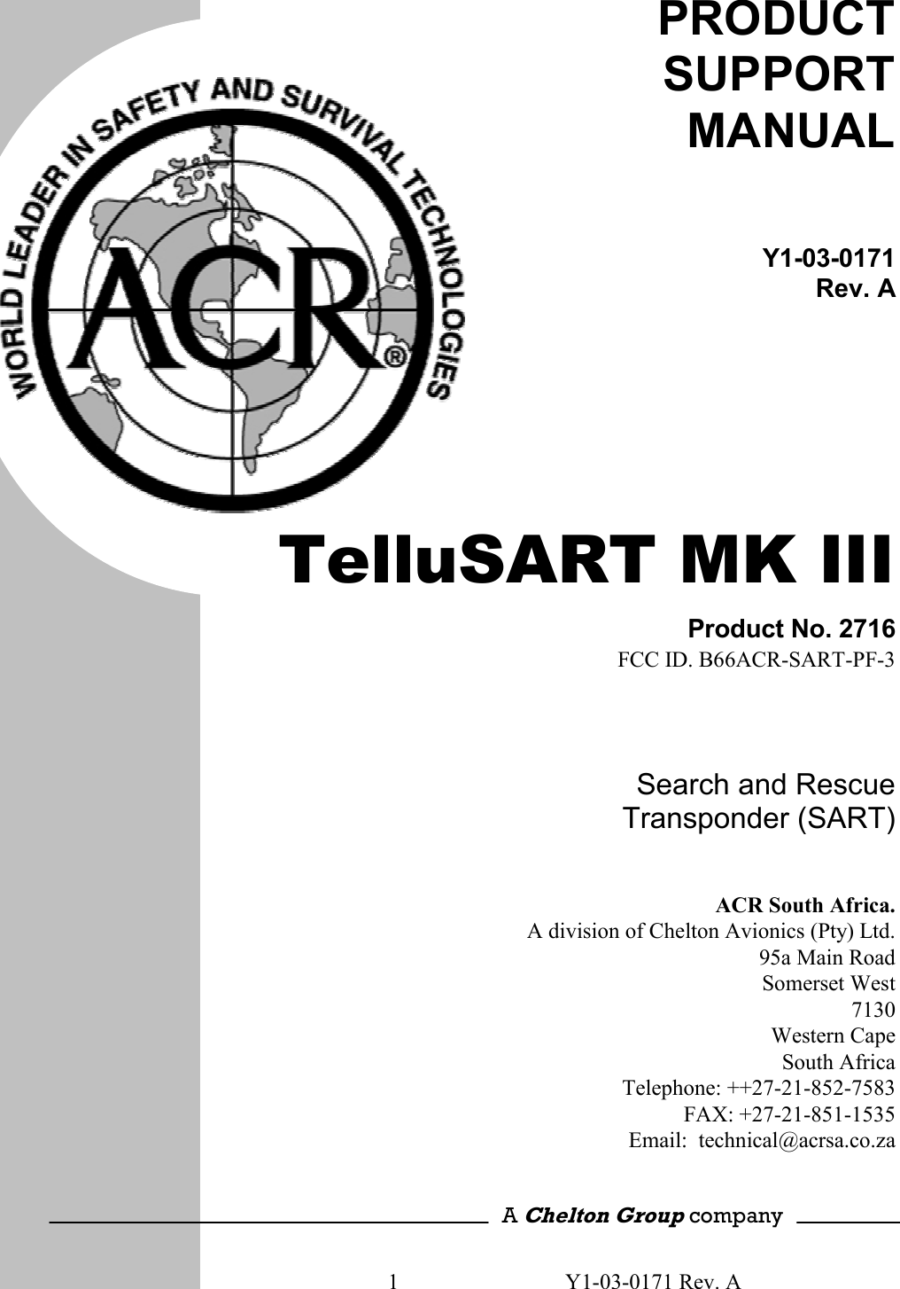 1  Y1-03-0171 Rev. A       PRODUCT SUPPORT MANUAL Y1-03-0171Rev. A  TelluSART MK III Product No. 2716FCC ID. B66ACR-SART-PF-3Search and Rescue Transponder (SART)ACR South Africa.A division of Chelton Avionics (Pty) Ltd.95a Main RoadSomerset West7130Western CapeSouth AfricaTelephone: ++27-21-852-7583FAX: +27-21-851-1535Email:  technical@acrsa.co.za  A Chelton Group company 