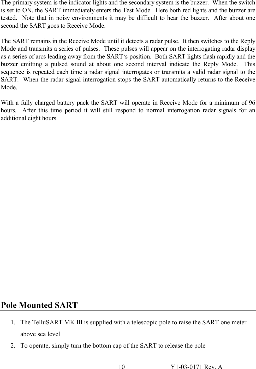 10  Y1-03-0171 Rev. A The primary system is the indicator lights and the secondary system is the buzzer.  When the switch is set to ON, the SART immediately enters the Test Mode.  Here both red lights and the buzzer are tested.  Note that in noisy environments it may be difficult to hear the buzzer.  After about one second the SART goes to Receive Mode.   The SART remains in the Receive Mode until it detects a radar pulse.  It then switches to the Reply Mode and transmits a series of pulses.  These pulses will appear on the interrogating radar display as a series of arcs leading away from the SART‘s position.  Both SART lights flash rapidly and the buzzer emitting a pulsed sound at about one second interval indicate the Reply Mode.  This sequence is repeated each time a radar signal interrogates or transmits a valid radar signal to the SART.  When the radar signal interrogation stops the SART automatically returns to the Receive Mode.  With a fully charged battery pack the SART will operate in Receive Mode for a minimum of 96 hours.  After this time period it will still respond to normal interrogation radar signals for an additional eight hours.                        Pole Mounted SART  1. The TelluSART MK III is supplied with a telescopic pole to raise the SART one meter above sea level 2. To operate, simply turn the bottom cap of the SART to release the pole 