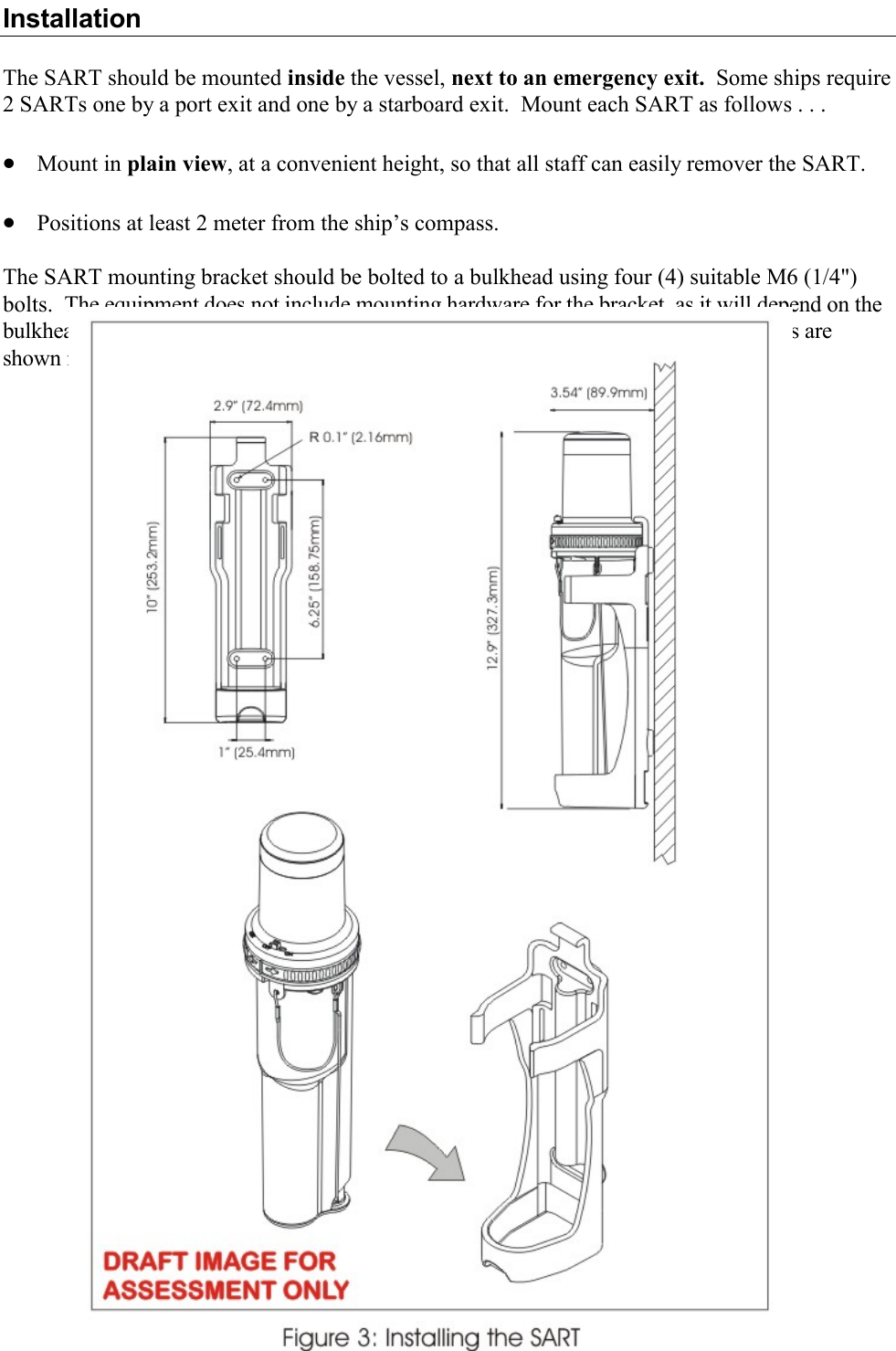 13  Y1-03-0171 Rev. A Installation  The SART should be mounted inside the vessel, next to an emergency exit.  Some ships require 2 SARTs one by a port exit and one by a starboard exit.  Mount each SART as follows . . .  · Mount in plain view, at a convenient height, so that all staff can easily remover the SART.   · Positions at least 2 meter from the ship’s compass.  The SART mounting bracket should be bolted to a bulkhead using four (4) suitable M6 (1/4&quot;) bolts.  The equipment does not include mounting hardware for the bracket, as it will depend on the bulkhead material and its thickness.  Bracket mounting holes and SART mounting details are shown in figure 7.  To install SART:  Remove SART from its packaging and check for shipping damage.  Perform the SART test (see Testing and Maintenance procedures on page 15).  Select a position for SART Mounting allowing sufficient space for the assembly.  !  NOTE: The SART contains magnetic material.  Ensure that the position that you select is at least 7 feet (2 meters) away from compass installations.  Drill holes to dimensions shown on figure 7.    Place bracket in position and secure to bulkhead as follows:  Remove the SART from the bracket. Position bracket at the right visible spot. Mark position of bracket fixing holes. Drill holes to suit mounting fixtures. Secure bracket to bulkhead.  Mount SART on the bracket (see figure 7).      