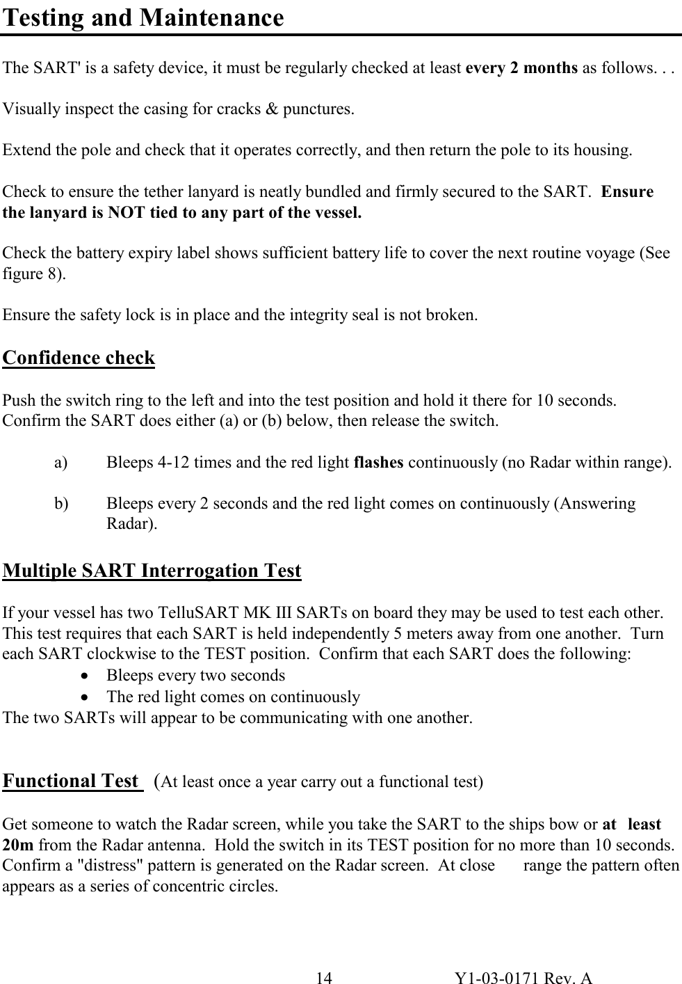 14  Y1-03-0171 Rev. A Testing and Maintenance  The SART&apos; is a safety device, it must be regularly checked at least every 2 months as follows. . .  Visually inspect the casing for cracks &amp; punctures.  Extend the pole and check that it operates correctly, and then return the pole to its housing.  Check to ensure the tether lanyard is neatly bundled and firmly secured to the SART.  Ensure the lanyard is NOT tied to any part of the vessel.  Check the battery expiry label shows sufficient battery life to cover the next routine voyage (See figure 8).  Ensure the safety lock is in place and the integrity seal is not broken.  Confidence check  Push the switch ring to the left and into the test position and hold it there for 10 seconds.  Confirm the SART does either (a) or (b) below, then release the switch.    a)  Bleeps 4-12 times and the red light flashes continuously (no Radar within range).    b)  Bleeps every 2 seconds and the red light comes on continuously (Answering    Radar).  Multiple SART Interrogation Test   If your vessel has two TelluSART MK III SARTs on board they may be used to test each other.  This test requires that each SART is held independently 5 meters away from one another.  Turn each SART clockwise to the TEST position.  Confirm that each SART does the following: · Bleeps every two seconds · The red light comes on continuously The two SARTs will appear to be communicating with one another.   Functional Test   (At least once a year carry out a functional test)  Get someone to watch the Radar screen, while you take the SART to the ships bow or at   least 20m from the Radar antenna.  Hold the switch in its TEST position for no more than 10 seconds.  Confirm a &quot;distress&quot; pattern is generated on the Radar screen.  At close   range the pattern often appears as a series of concentric circles.  