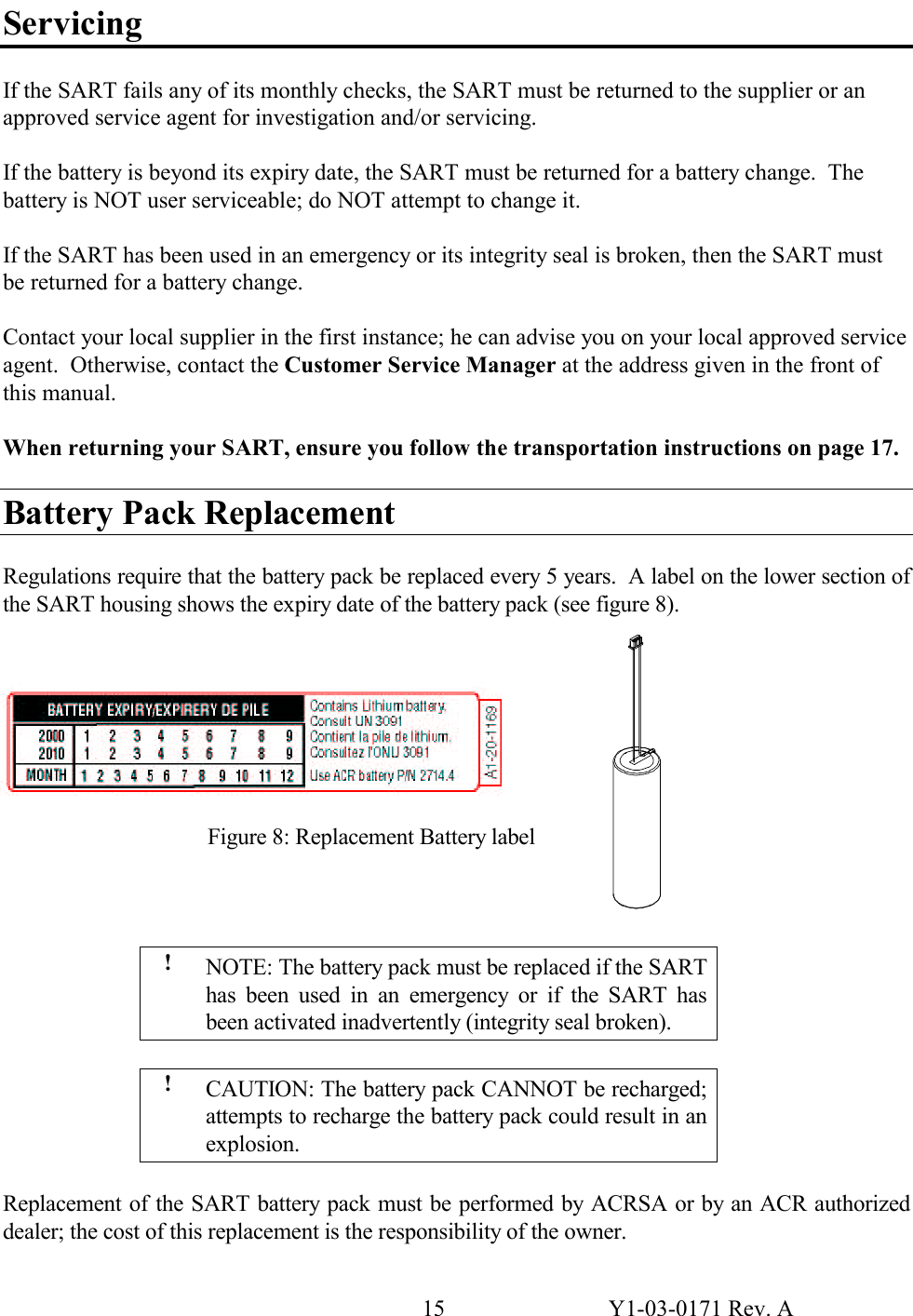 15  Y1-03-0171 Rev. A Servicing  If the SART fails any of its monthly checks, the SART must be returned to the supplier or an approved service agent for investigation and/or servicing.  If the battery is beyond its expiry date, the SART must be returned for a battery change.  The battery is NOT user serviceable; do NOT attempt to change it.  If the SART has been used in an emergency or its integrity seal is broken, then the SART must be returned for a battery change.  Contact your local supplier in the first instance; he can advise you on your local approved service agent.  Otherwise, contact the Customer Service Manager at the address given in the front of this manual.  When returning your SART, ensure you follow the transportation instructions on page 17.  Battery Pack Replacement  Regulations require that the battery pack be replaced every 5 years.  A label on the lower section of the SART housing shows the expiry date of the battery pack (see figure 8).             !  NOTE: The battery pack must be replaced if the SART has been used in an emergency or if the SART has been activated inadvertently (integrity seal broken).  !  CAUTION: The battery pack CANNOT be recharged; attempts to recharge the battery pack could result in an explosion.  Replacement of the SART battery pack must be performed by ACRSA or by an ACR authorized dealer; the cost of this replacement is the responsibility of the owner. Figure 8: Replacement Battery label 