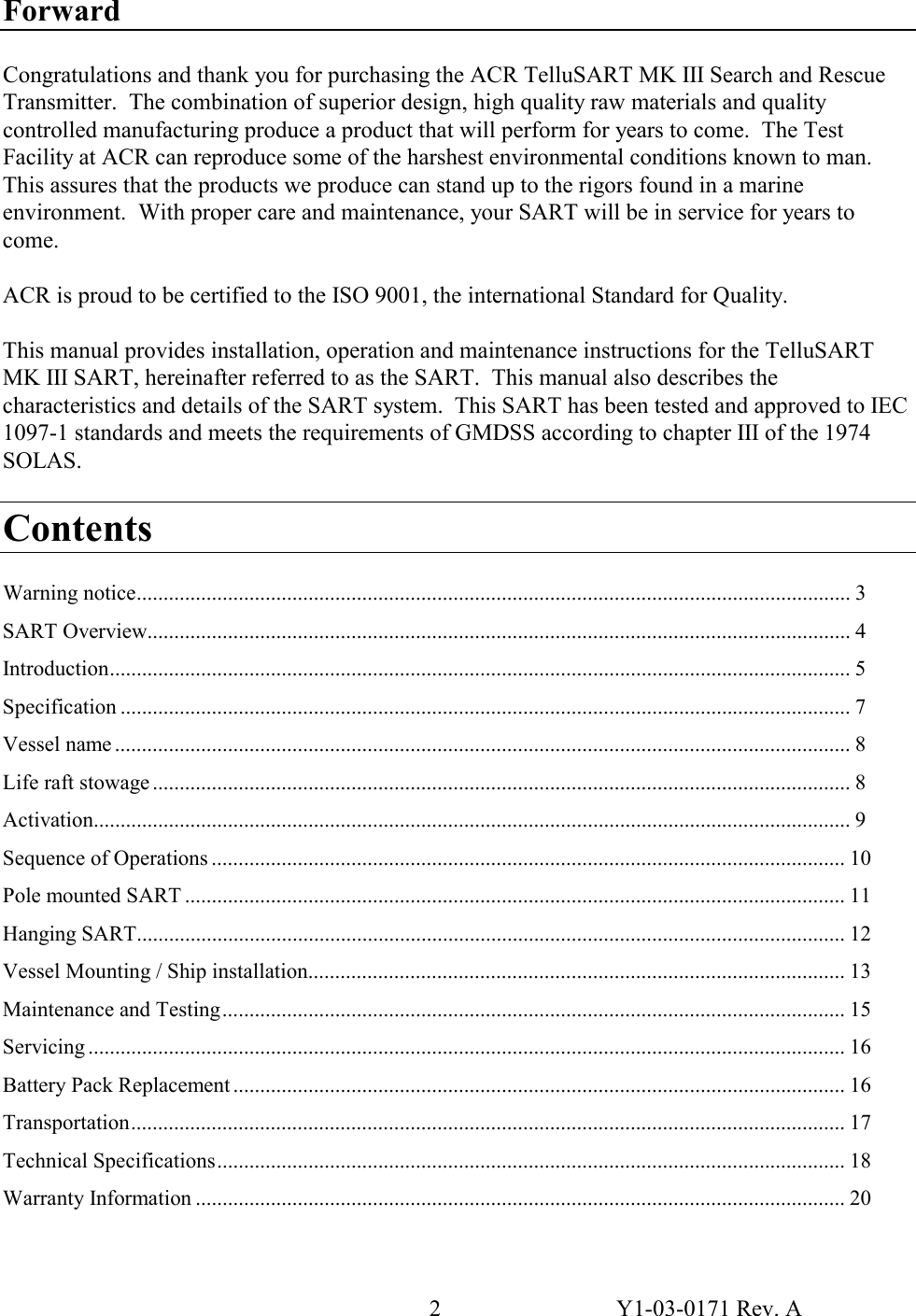 2  Y1-03-0171 Rev. A Forward  Congratulations and thank you for purchasing the ACR TelluSART MK III Search and Rescue Transmitter.  The combination of superior design, high quality raw materials and quality controlled manufacturing produce a product that will perform for years to come.  The Test Facility at ACR can reproduce some of the harshest environmental conditions known to man.  This assures that the products we produce can stand up to the rigors found in a marine environment.  With proper care and maintenance, your SART will be in service for years to come.  ACR is proud to be certified to the ISO 9001, the international Standard for Quality.  This manual provides installation, operation and maintenance instructions for the TelluSART MK III SART, hereinafter referred to as the SART.  This manual also describes the characteristics and details of the SART system.  This SART has been tested and approved to IEC 1097-1 standards and meets the requirements of GMDSS according to chapter III of the 1974 SOLAS.  Contents  Warning notice..................................................................................................................................... 3 SART Overview................................................................................................................................... 4 Introduction.......................................................................................................................................... 5 Specification ........................................................................................................................................ 7 Vessel name ......................................................................................................................................... 8 Life raft stowage .................................................................................................................................. 8 Activation............................................................................................................................................. 9 Sequence of Operations ...................................................................................................................... 10 Pole mounted SART ........................................................................................................................... 11 Hanging SART.................................................................................................................................... 12 Vessel Mounting / Ship installation.................................................................................................... 13 Maintenance and Testing.................................................................................................................... 15 Servicing ............................................................................................................................................. 16 Battery Pack Replacement .................................................................................................................. 16 Transportation..................................................................................................................................... 17 Technical Specifications..................................................................................................................... 18 Warranty Information ......................................................................................................................... 20 