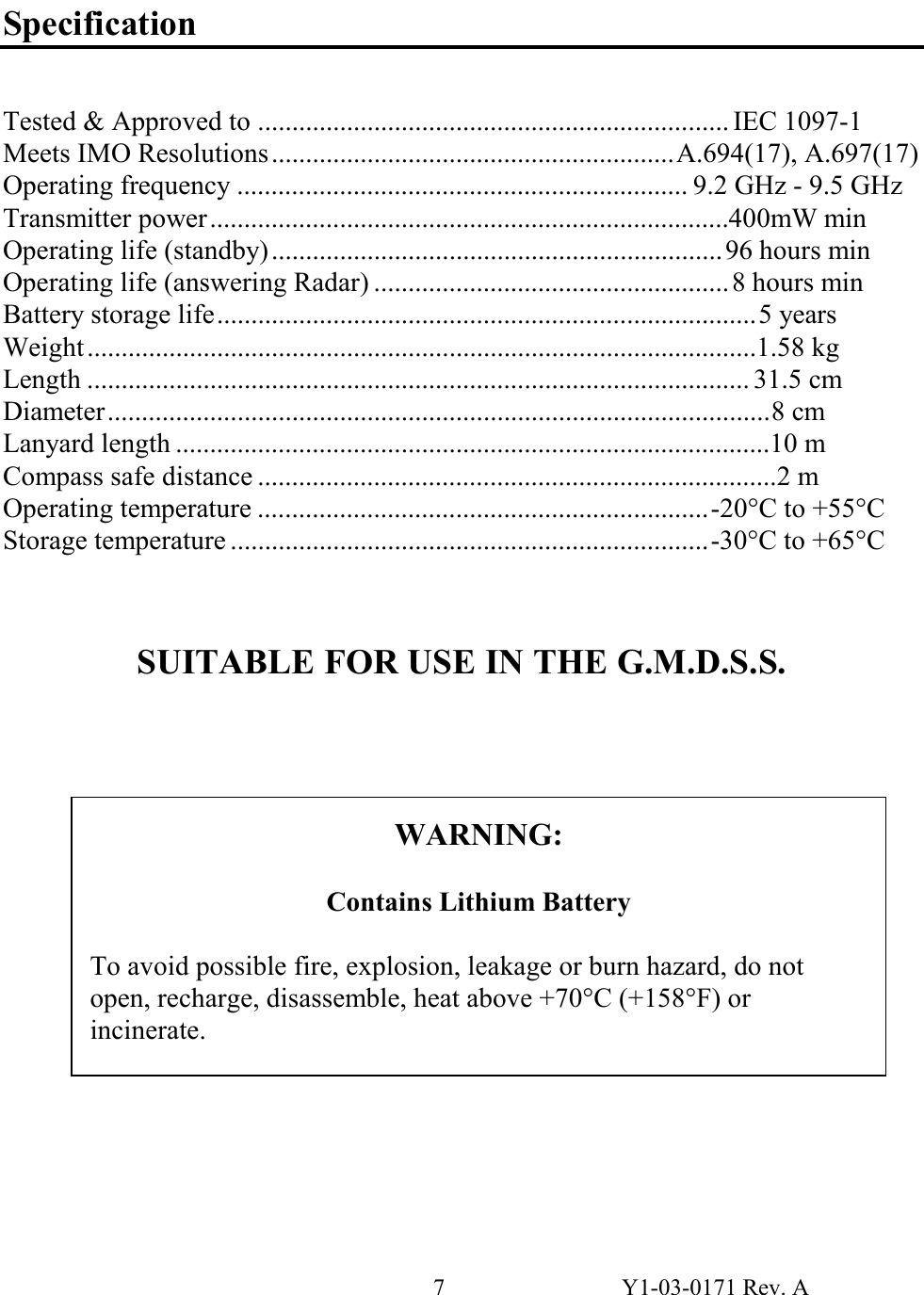 7  Y1-03-0171 Rev. A  Specification   Tested &amp; Approved to ..................................................................... IEC 1097-1 Meets IMO Resolutions...........................................................A.694(17), A.697(17) Operating frequency .................................................................. 9.2 GHz - 9.5 GHz Transmitter power............................................................................400mW min Operating life (standby).................................................................. 96 hours min Operating life (answering Radar) ....................................................8 hours min Battery storage life...............................................................................5 years Weight ..................................................................................................1.58 kg Length ................................................................................................. 31.5 cm Diameter.................................................................................................8 cm Lanyard length .......................................................................................10 m Compass safe distance ............................................................................2 m Operating temperature ..................................................................-20°C to +55°C Storage temperature ......................................................................-30°C to +65°C    SUITABLE FOR USE IN THE G.M.D.S.S.                  WARNING:  Contains Lithium Battery  To avoid possible fire, explosion, leakage or burn hazard, do not open, recharge, disassemble, heat above +70°C (+158°F) or incinerate. 