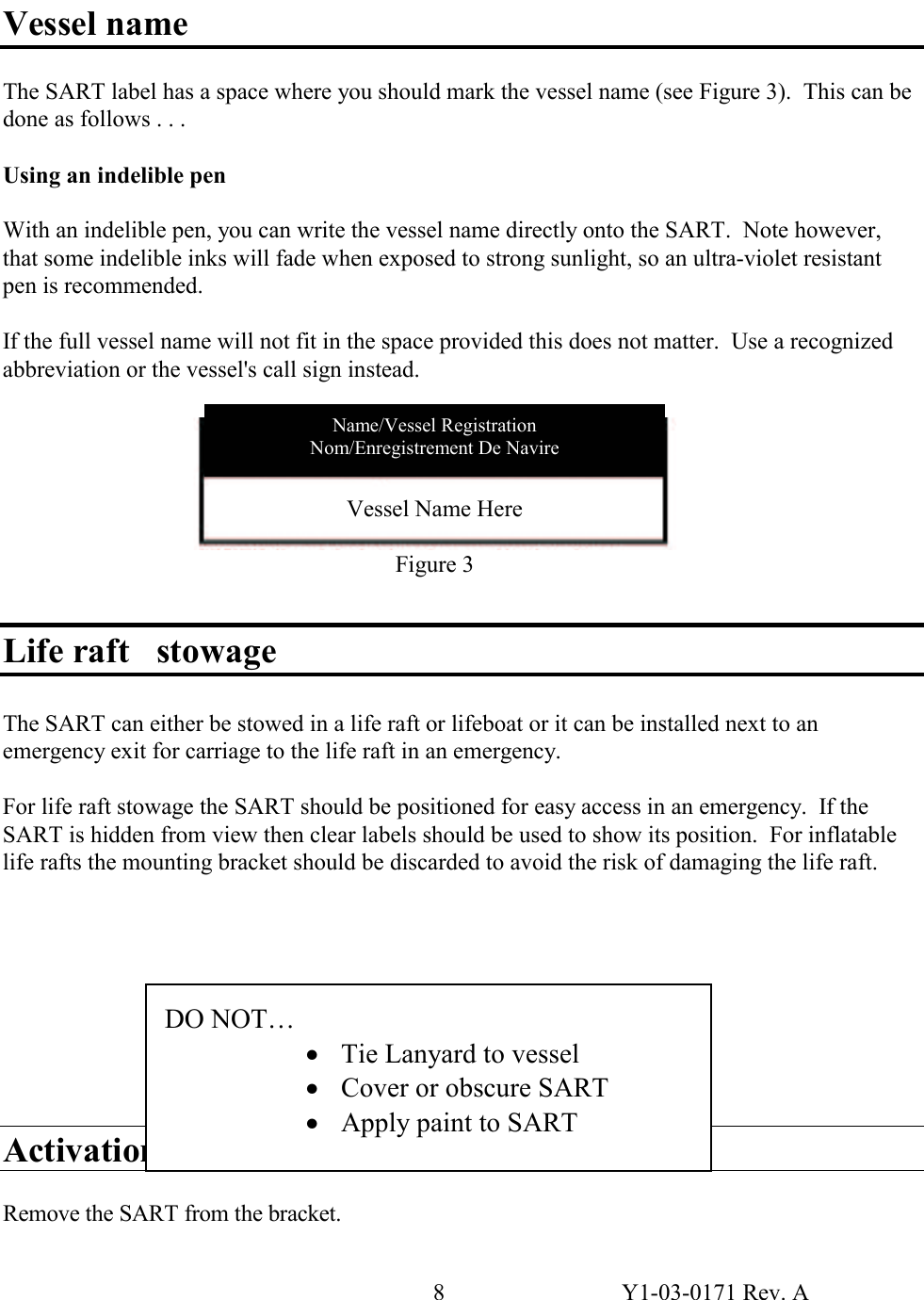 8  Y1-03-0171 Rev. A  Vessel name  The SART label has a space where you should mark the vessel name (see Figure 3).  This can be done as follows . . .  Using an indelible pen  With an indelible pen, you can write the vessel name directly onto the SART.  Note however, that some indelible inks will fade when exposed to strong sunlight, so an ultra-violet resistant pen is recommended.  If the full vessel name will not fit in the space provided this does not matter.  Use a recognized abbreviation or the vessel&apos;s call sign instead.         Life raft   stowage  The SART can either be stowed in a life raft or lifeboat or it can be installed next to an emergency exit for carriage to the life raft in an emergency.  For life raft stowage the SART should be positioned for easy access in an emergency.  If the SART is hidden from view then clear labels should be used to show its position.  For inflatable life rafts the mounting bracket should be discarded to avoid the risk of damaging the life raft.          Activation  Remove the SART from the bracket. DO NOT…     · Tie Lanyard to vessel · Cover or obscure SART · Apply paint to SART Vessel Name Here  Figure 3 Name/Vessel Registration Nom/Enregistrement De Navire 