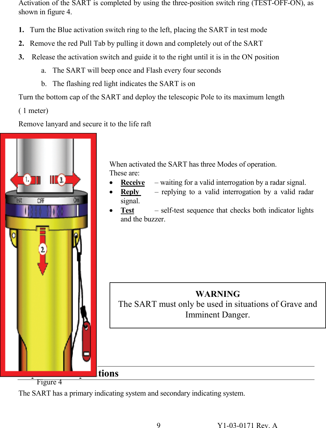 9  Y1-03-0171 Rev. A Activation of the SART is completed by using the three-position switch ring (TEST-OFF-ON), as shown in figure 4.  1. Turn the Blue activation switch ring to the left, placing the SART in test mode 2. Remove the red Pull Tab by pulling it down and completely out of the SART 3.  Release the activation switch and guide it to the right until it is in the ON position a. The SART will beep once and Flash every four seconds b. The flashing red light indicates the SART is on Turn the bottom cap of the SART and deploy the telescopic Pole to its maximum length ( 1 meter) Remove lanyard and secure it to the life raft    When activated the SART has three Modes of operation.   These are: · Receive  – waiting for a valid interrogation by a radar signal.  · Reply   – replying to a valid interrogation by a valid radar signal.  · Test   – self-test sequence that checks both indicator lights and the buzzer.             Sequence of Operations  The SART has a primary indicating system and secondary indicating system.    WARNING The SART must only be used in situations of Grave and Imminent Danger. Figure 4 