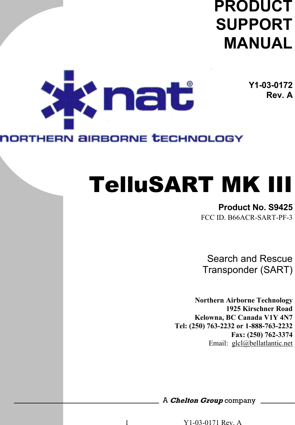 1  Y1-03-0171 Rev. A       PRODUCT SUPPORT MANUAL Y1-03-0172Rev. A  TelluSART MK III Product No. S9425FCC ID. B66ACR-SART-PF-3Search and Rescue Transponder (SART)  Northern Airborne Technology1925 Kirschner RoadKelowna, BC Canada V1Y 4N7Tel: (250) 763-2232 or 1-888-763-2232 Fax: (250) 762-3374Email:  glcl@bellatlantic.net      A Chelton Group company 