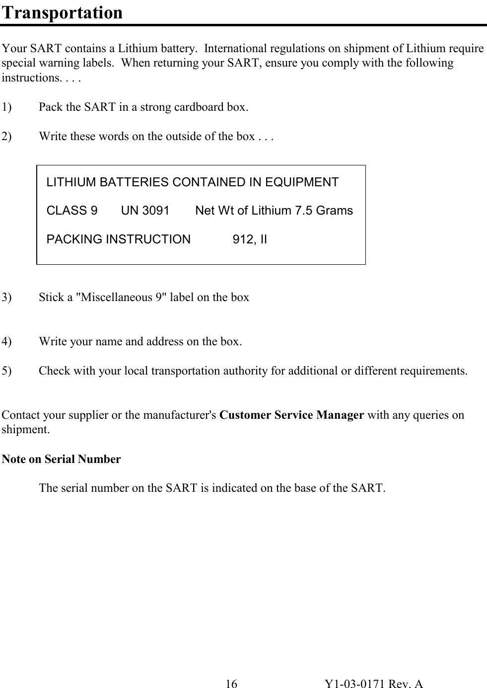 16  Y1-03-0171 Rev. A  Transportation  Your SART contains a Lithium battery.  International regulations on shipment of Lithium require special warning labels.  When returning your SART, ensure you comply with the following instructions. . . .   1)  Pack the SART in a strong cardboard box.  2)  Write these words on the outside of the box . . .            3)  Stick a &quot;Miscellaneous 9&quot; label on the box   4)  Write your name and address on the box.  5)  Check with your local transportation authority for additional or different requirements.   Contact your supplier or the manufacturer&apos;s Customer Service Manager with any queries on shipment.  Note on Serial Number  The serial number on the SART is indicated on the base of the SART.             LITHIUM BATTERIES CONTAINED IN EQUIPMENT  CLASS 9  UN 3091  Net Wt of Lithium 7.5 Grams PACKING INSTRUCTION   912, II 