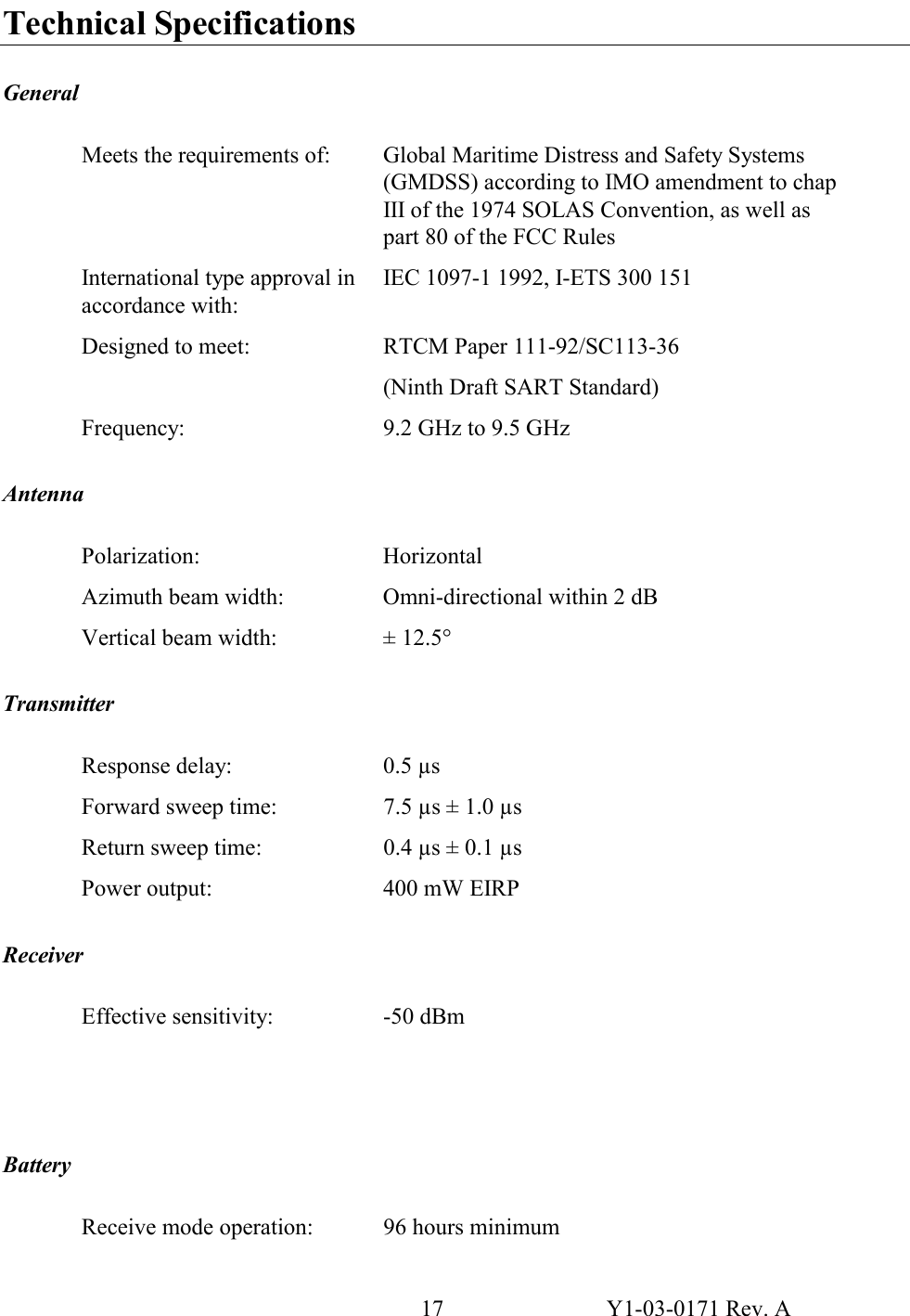 17  Y1-03-0171 Rev. A Technical Specifications  General  Meets the requirements of:  Global Maritime Distress and Safety Systems (GMDSS) according to IMO amendment to chap III of the 1974 SOLAS Convention, as well as part 80 of the FCC Rules International type approval in accordance with: IEC 1097-1 1992, I-ETS 300 151  Designed to meet:  RTCM Paper 111-92/SC113-36 (Ninth Draft SART Standard) Frequency:  9.2 GHz to 9.5 GHz   Antenna  Polarization: Horizontal Azimuth beam width:  Omni-directional within 2 dB Vertical beam width:  ± 12.5°  Transmitter  Response delay:  0.5 µs Forward sweep time:  7.5 µs ± 1.0 µs Return sweep time:  0.4 µs ± 0.1 µs Power output:  400 mW EIRP   Receiver  Effective sensitivity:  -50 dBm      Battery  Receive mode operation:  96 hours minimum 