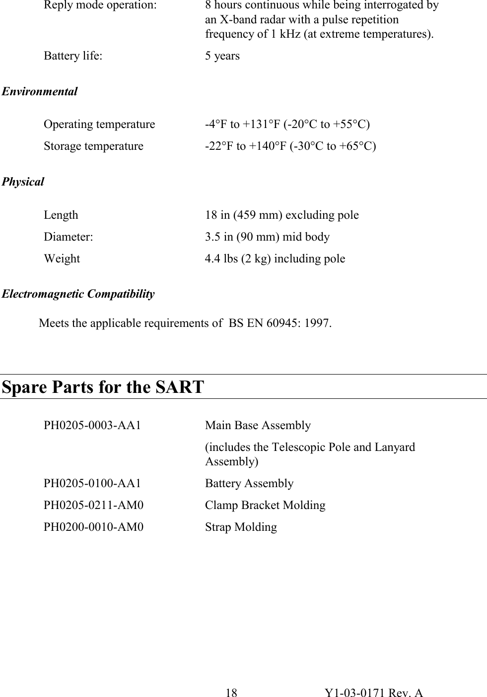 18  Y1-03-0171 Rev. A Reply mode operation:  8 hours continuous while being interrogated by an X-band radar with a pulse repetition frequency of 1 kHz (at extreme temperatures). Battery life:  5 years  Environmental  Operating temperature  -4°F to +131°F (-20°C to +55°C) Storage temperature  -22°F to +140°F (-30°C to +65°C)  Physical  Length  18 in (459 mm) excluding pole Diameter:  3.5 in (90 mm) mid body Weight  4.4 lbs (2 kg) including pole  Electromagnetic Compatibility  Meets the applicable requirements of  BS EN 60945: 1997.    Spare Parts for the SART  PH0205-0003-AA1  Main Base Assembly (includes the Telescopic Pole and Lanyard Assembly)  PH0205-0100-AA1  Battery Assembly  PH0205-0211-AM0  Clamp Bracket Molding PH0200-0010-AM0 Strap Molding         