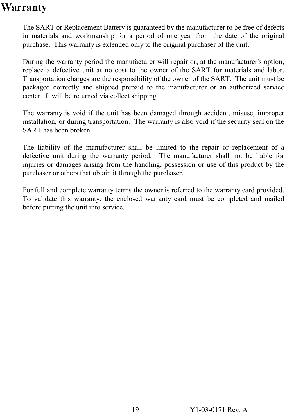 19  Y1-03-0171 Rev. A Warranty   The SART or Replacement Battery is guaranteed by the manufacturer to be free of defects in materials and workmanship for a period of one year from the date of the original purchase.  This warranty is extended only to the original purchaser of the unit.  During the warranty period the manufacturer will repair or, at the manufacturer&apos;s option, replace a defective unit at no cost to the owner of the SART for materials and labor.  Transportation charges are the responsibility of the owner of the SART.  The unit must be packaged correctly and shipped prepaid to the manufacturer or an authorized service center.  It will be returned via collect shipping.  The warranty is void if the unit has been damaged through accident, misuse, improper installation, or during transportation.  The warranty is also void if the security seal on the SART has been broken.  The liability of the manufacturer shall be limited to the repair or replacement of a defective unit during the warranty period.  The manufacturer shall not be liable for injuries or damages arising from the handling, possession or use of this product by the purchaser or others that obtain it through the purchaser.  For full and complete warranty terms the owner is referred to the warranty card provided.  To validate this warranty, the enclosed warranty card must be completed and mailed before putting the unit into service.               