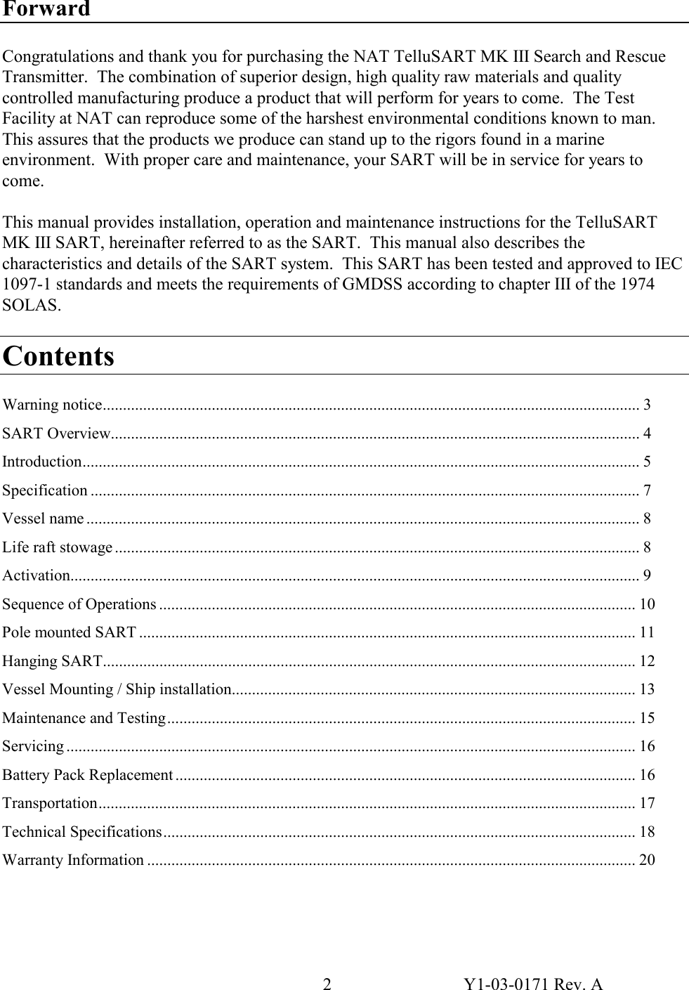 2  Y1-03-0171 Rev. A Forward  Congratulations and thank you for purchasing the NAT TelluSART MK III Search and Rescue Transmitter.  The combination of superior design, high quality raw materials and quality controlled manufacturing produce a product that will perform for years to come.  The Test Facility at NAT can reproduce some of the harshest environmental conditions known to man.  This assures that the products we produce can stand up to the rigors found in a marine environment.  With proper care and maintenance, your SART will be in service for years to come.  This manual provides installation, operation and maintenance instructions for the TelluSART MK III SART, hereinafter referred to as the SART.  This manual also describes the characteristics and details of the SART system.  This SART has been tested and approved to IEC 1097-1 standards and meets the requirements of GMDSS according to chapter III of the 1974 SOLAS.  Contents  Warning notice..................................................................................................................................... 3 SART Overview................................................................................................................................... 4 Introduction.......................................................................................................................................... 5 Specification ........................................................................................................................................ 7 Vessel name ......................................................................................................................................... 8 Life raft stowage .................................................................................................................................. 8 Activation............................................................................................................................................. 9 Sequence of Operations ...................................................................................................................... 10 Pole mounted SART ........................................................................................................................... 11 Hanging SART.................................................................................................................................... 12 Vessel Mounting / Ship installation.................................................................................................... 13 Maintenance and Testing.................................................................................................................... 15 Servicing ............................................................................................................................................. 16 Battery Pack Replacement .................................................................................................................. 16 Transportation..................................................................................................................................... 17 Technical Specifications..................................................................................................................... 18 Warranty Information ......................................................................................................................... 20 