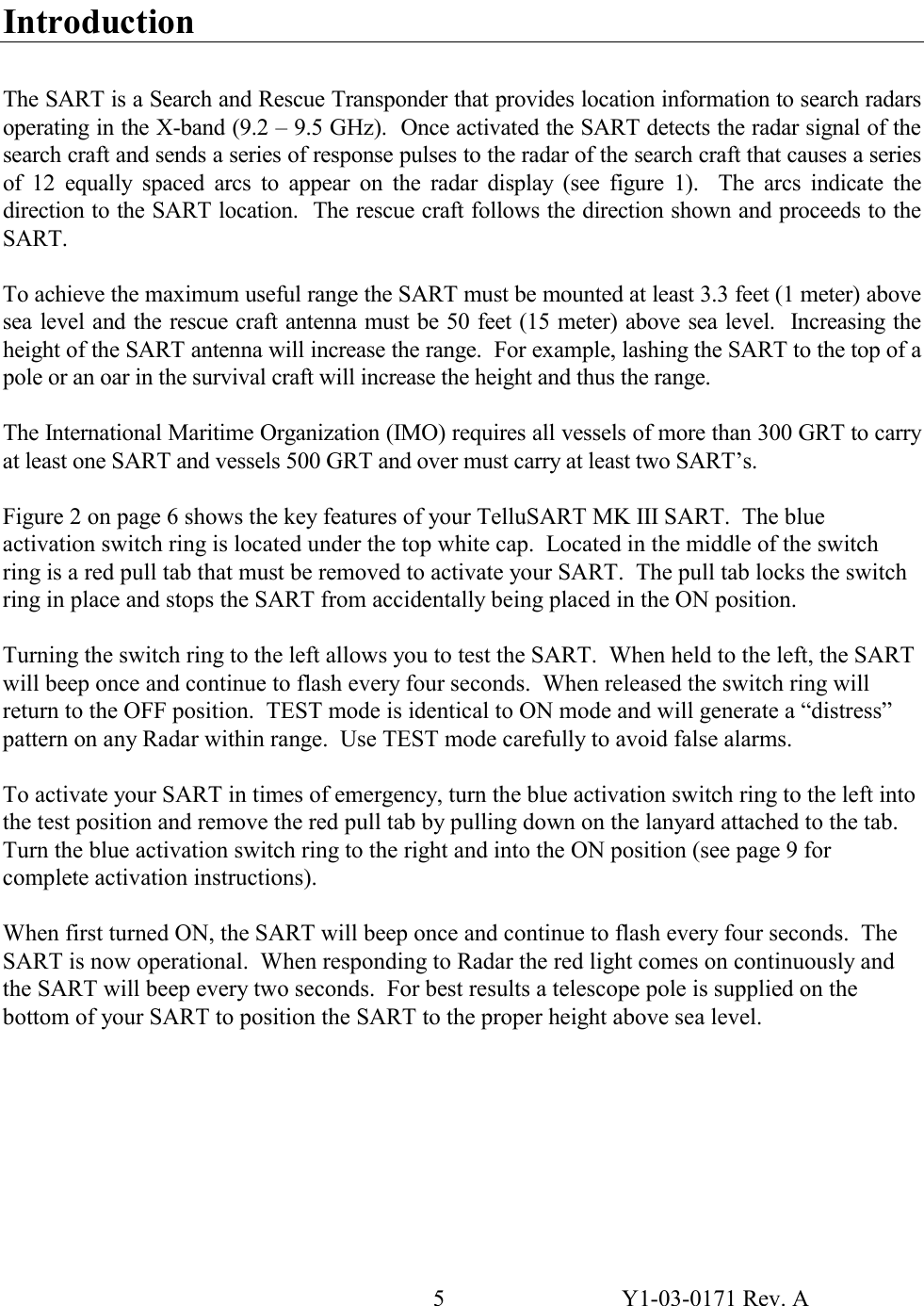 5  Y1-03-0171 Rev. A  Introduction  The SART is a Search and Rescue Transponder that provides location information to search radars operating in the X-band (9.2 – 9.5 GHz).  Once activated the SART detects the radar signal of the search craft and sends a series of response pulses to the radar of the search craft that causes a series of 12 equally spaced arcs to appear on the radar display (see figure 1).  The arcs indicate the direction to the SART location.  The rescue craft follows the direction shown and proceeds to the SART.  To achieve the maximum useful range the SART must be mounted at least 3.3 feet (1 meter) above sea level and the rescue craft antenna must be 50 feet (15 meter) above sea level.  Increasing the height of the SART antenna will increase the range.  For example, lashing the SART to the top of a pole or an oar in the survival craft will increase the height and thus the range.  The International Maritime Organization (IMO) requires all vessels of more than 300 GRT to carry at least one SART and vessels 500 GRT and over must carry at least two SART’s.    Figure 2 on page 6 shows the key features of your TelluSART MK III SART.  The blue activation switch ring is located under the top white cap.  Located in the middle of the switch ring is a red pull tab that must be removed to activate your SART.  The pull tab locks the switch ring in place and stops the SART from accidentally being placed in the ON position.  Turning the switch ring to the left allows you to test the SART.  When held to the left, the SART will beep once and continue to flash every four seconds.  When released the switch ring will return to the OFF position.  TEST mode is identical to ON mode and will generate a “distress” pattern on any Radar within range.  Use TEST mode carefully to avoid false alarms.  To activate your SART in times of emergency, turn the blue activation switch ring to the left into the test position and remove the red pull tab by pulling down on the lanyard attached to the tab.  Turn the blue activation switch ring to the right and into the ON position (see page 9 for complete activation instructions).  When first turned ON, the SART will beep once and continue to flash every four seconds.  The SART is now operational.  When responding to Radar the red light comes on continuously and the SART will beep every two seconds.  For best results a telescope pole is supplied on the bottom of your SART to position the SART to the proper height above sea level. 