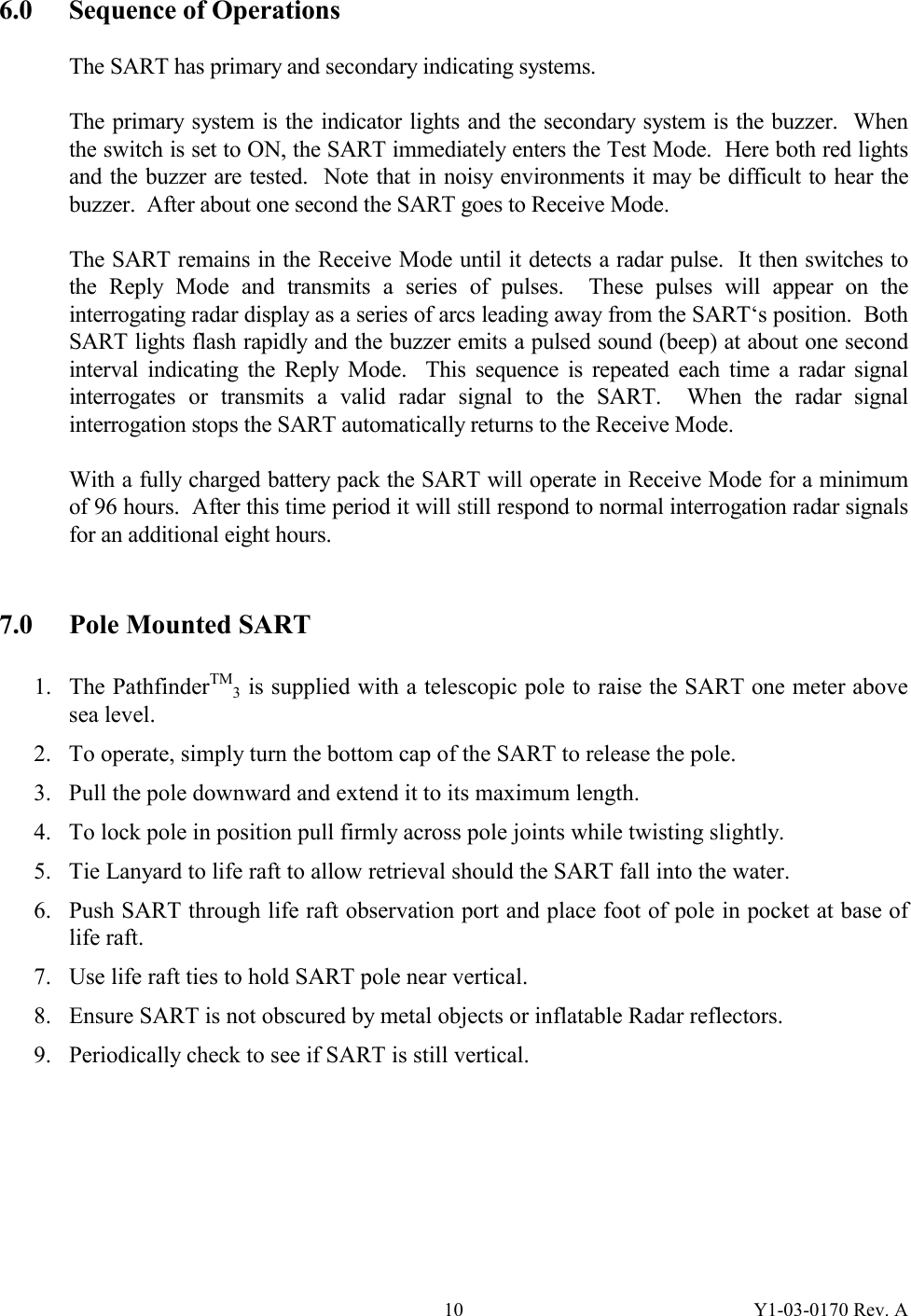 Y1-03-0170 Rev. A 106.0  Sequence of Operations  The SART has primary and secondary indicating systems.    The primary system is the indicator lights and the secondary system is the buzzer.  When the switch is set to ON, the SART immediately enters the Test Mode.  Here both red lights and the buzzer are tested.  Note that in noisy environments it may be difficult to hear the buzzer.  After about one second the SART goes to Receive Mode.   The SART remains in the Receive Mode until it detects a radar pulse.  It then switches to the Reply Mode and transmits a series of pulses.  These pulses will appear on the interrogating radar display as a series of arcs leading away from the SART‘s position.  Both SART lights flash rapidly and the buzzer emits a pulsed sound (beep) at about one second interval indicating the Reply Mode.  This sequence is repeated each time a radar signal interrogates or transmits a valid radar signal to the SART.  When the radar signal interrogation stops the SART automatically returns to the Receive Mode.  With a fully charged battery pack the SART will operate in Receive Mode for a minimum of 96 hours.  After this time period it will still respond to normal interrogation radar signals for an additional eight hours.   7.0  Pole Mounted SART  1. The PathfinderTM3 is supplied with a telescopic pole to raise the SART one meter above sea level. 2. To operate, simply turn the bottom cap of the SART to release the pole. 3. Pull the pole downward and extend it to its maximum length. 4. To lock pole in position pull firmly across pole joints while twisting slightly. 5. Tie Lanyard to life raft to allow retrieval should the SART fall into the water. 6. Push SART through life raft observation port and place foot of pole in pocket at base of life raft. 7. Use life raft ties to hold SART pole near vertical. 8. Ensure SART is not obscured by metal objects or inflatable Radar reflectors. 9. Periodically check to see if SART is still vertical.        