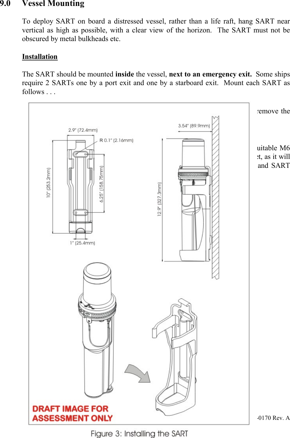 Y1-03-0170 Rev. A 139.0 Vessel Mounting  To deploy SART on board a distressed vessel, rather than a life raft, hang SART near vertical as high as possible, with a clear view of the horizon.  The SART must not be obscured by metal bulkheads etc.   Installation  The SART should be mounted inside the vessel, next to an emergency exit.  Some ships require 2 SARTs one by a port exit and one by a starboard exit.  Mount each SART as follows . . .  · Mount in plain view, at a convenient height, so that all crew can easily remove the SART. · Position at least 1 meter from the ship’s compass.  The SART mounting bracket should be bolted to a bulkhead using four (4) suitable M6 (1/4&quot;) bolts.  The equipment does not include mounting hardware for the bracket, as it will depend on the bulkhead material and its thickness.  Bracket mounting holes and SART mounting details are shown in figure 7.  To install SART:  Remove SART from its packaging and check for shipping damage.  Perform the SART test (see Testing and Maintenance procedures on page 15).  Select a position for SART Mounting allowing sufficient space for the assembly.  !  NOTE: The SART contains magnetic material.  Ensure that the position that you select is at least 3 feet (1 meter) away from compass installations.  Drill holes to dimensions shown on figure 7.    Place bracket in position and secure to bulkhead as follows:  Remove the SART from the bracket. Position bracket at the correct position for maximum visibility Mark position of bracket fixing holes. Drill holes to suit mounting fixtures. Secure bracket to bulkhead. Mount SART on the bracket (see figure 7).   