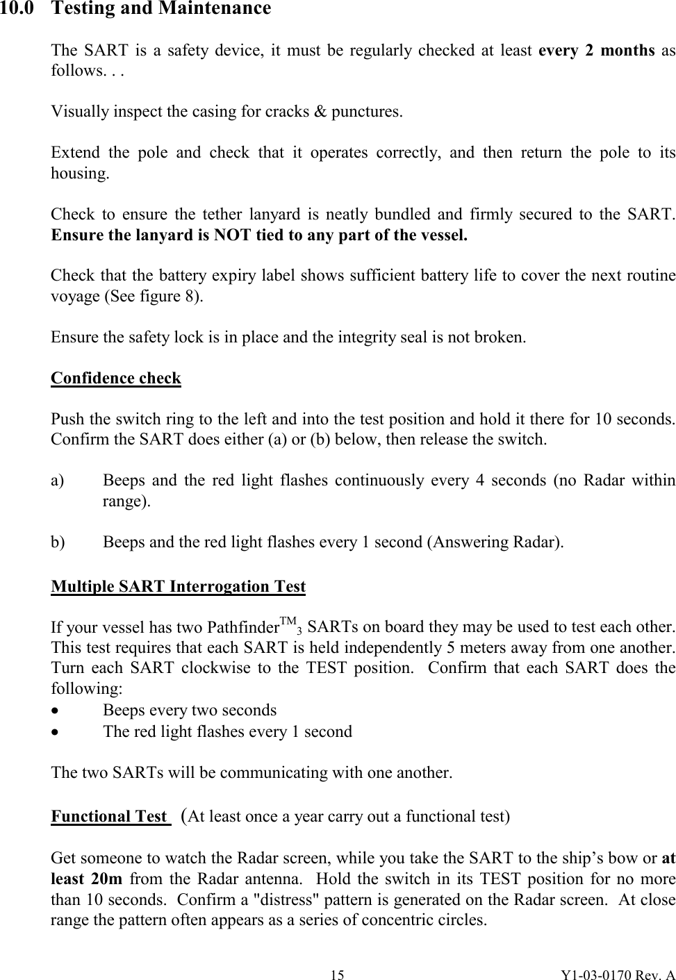 Y1-03-0170 Rev. A 1510.0  Testing and Maintenance  The SART is a safety device, it must be regularly checked at least every 2 months as follows. . .  Visually inspect the casing for cracks &amp; punctures.  Extend the pole and check that it operates correctly, and then return the pole to its housing.  Check to ensure the tether lanyard is neatly bundled and firmly secured to the SART.  Ensure the lanyard is NOT tied to any part of the vessel.  Check that the battery expiry label shows sufficient battery life to cover the next routine voyage (See figure 8).  Ensure the safety lock is in place and the integrity seal is not broken.  Confidence check  Push the switch ring to the left and into the test position and hold it there for 10 seconds.  Confirm the SART does either (a) or (b) below, then release the switch.  a)  Beeps and the red light flashes continuously every 4 seconds (no Radar within range).  b)  Beeps and the red light flashes every 1 second (Answering Radar).  Multiple SART Interrogation Test   If your vessel has two PathfinderTM3 SARTs on board they may be used to test each other.  This test requires that each SART is held independently 5 meters away from one another.  Turn each SART clockwise to the TEST position.  Confirm that each SART does the following: · Beeps every two seconds · The red light flashes every 1 second  The two SARTs will be communicating with one another.  Functional Test   (At least once a year carry out a functional test)  Get someone to watch the Radar screen, while you take the SART to the ship’s bow or at least 20m from the Radar antenna.  Hold the switch in its TEST position for no more than 10 seconds.  Confirm a &quot;distress&quot; pattern is generated on the Radar screen.  At close range the pattern often appears as a series of concentric circles. 