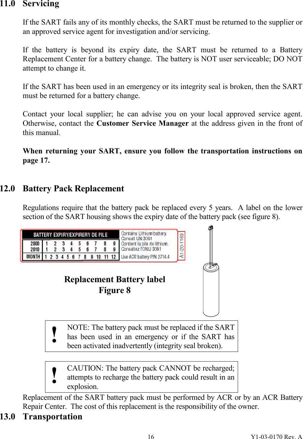 Y1-03-0170 Rev. A 1611.0 Servicing  If the SART fails any of its monthly checks, the SART must be returned to the supplier or an approved service agent for investigation and/or servicing.  If the battery is beyond its expiry date, the SART must be returned to a Battery Replacement Center for a battery change.  The battery is NOT user serviceable; DO NOT attempt to change it.  If the SART has been used in an emergency or its integrity seal is broken, then the SART must be returned for a battery change.  Contact your local supplier; he can advise you on your local approved service agent.  Otherwise, contact the Customer Service Manager at the address given in the front of this manual.  When returning your SART, ensure you follow the transportation instructions on page 17.   12.0  Battery Pack Replacement  Regulations require that the battery pack be replaced every 5 years.  A label on the lower section of the SART housing shows the expiry date of the battery pack (see figure 8).            !  NOTE: The battery pack must be replaced if the SART has been used in an emergency or if the SART has been activated inadvertently (integrity seal broken).  !  CAUTION: The battery pack CANNOT be recharged; attempts to recharge the battery pack could result in an explosion. Replacement of the SART battery pack must be performed by ACR or by an ACR Battery Repair Center.  The cost of this replacement is the responsibility of the owner. 13.0 Transportation Replacement Battery label  Figure 8 