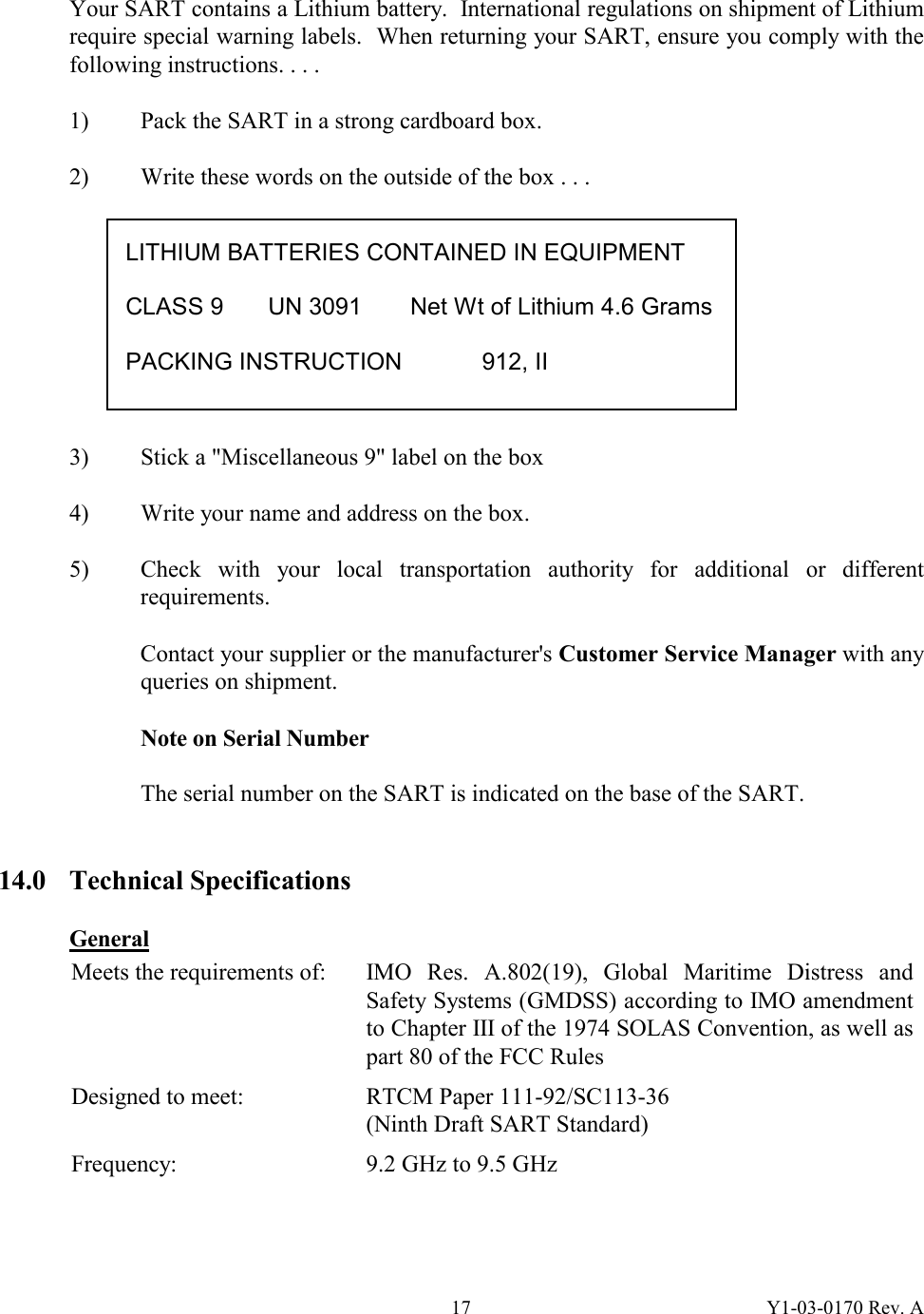 Y1-03-0170 Rev. A 17 Your SART contains a Lithium battery.  International regulations on shipment of Lithium require special warning labels.  When returning your SART, ensure you comply with the following instructions. . . .   1)  Pack the SART in a strong cardboard box.  2)  Write these words on the outside of the box . . .           3)  Stick a &quot;Miscellaneous 9&quot; label on the box  4)  Write your name and address on the box.  5)  Check with your local transportation authority for additional or different requirements.  Contact your supplier or the manufacturer&apos;s Customer Service Manager with any queries on shipment.  Note on Serial Number  The serial number on the SART is indicated on the base of the SART.     14.0 Technical Specifications  General Meets the requirements of:  IMO  Res.  A.802(19), Global Maritime Distress and Safety Systems (GMDSS) according to IMO amendment to Chapter III of the 1974 SOLAS Convention, as well as part 80 of the FCC Rules Designed to meet:  RTCM Paper 111-92/SC113-36 (Ninth Draft SART Standard) Frequency:  9.2 GHz to 9.5 GHz   LITHIUM BATTERIES CONTAINED IN EQUIPMENT  CLASS 9  UN 3091  Net Wt of Lithium 4.6 Grams  PACKING INSTRUCTION   912, II 