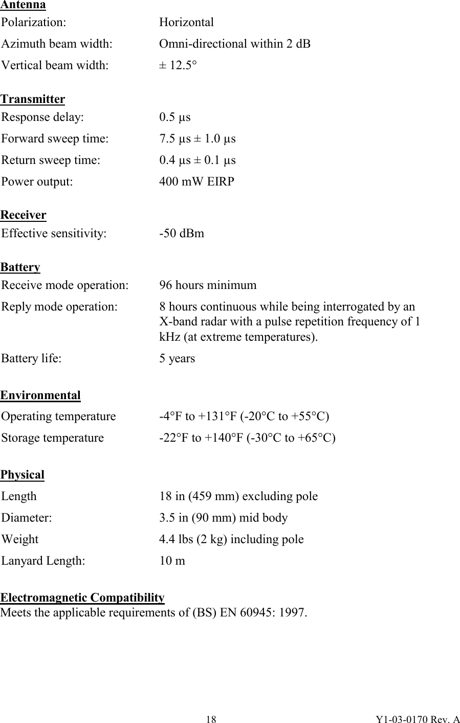 Y1-03-0170 Rev. A 18Antenna Polarization: Horizontal Azimuth beam width:  Omni-directional within 2 dB Vertical beam width:  ± 12.5°  Transmitter Response delay:  0.5 µs Forward sweep time:  7.5 µs ± 1.0 µs Return sweep time:  0.4 µs ± 0.1 µs Power output:  400 mW EIRP   Receiver Effective sensitivity:  -50 dBm   Battery Receive mode operation:  96 hours minimum Reply mode operation:  8 hours continuous while being interrogated by an X-band radar with a pulse repetition frequency of 1 kHz (at extreme temperatures). Battery life:  5 years  Environmental Operating temperature  -4°F to +131°F (-20°C to +55°C) Storage temperature  -22°F to +140°F (-30°C to +65°C)  Physical Length  18 in (459 mm) excluding pole Diameter:  3.5 in (90 mm) mid body Weight  4.4 lbs (2 kg) including pole Lanyard Length:  10 m  Electromagnetic Compatibility Meets the applicable requirements of (BS) EN 60945: 1997.  