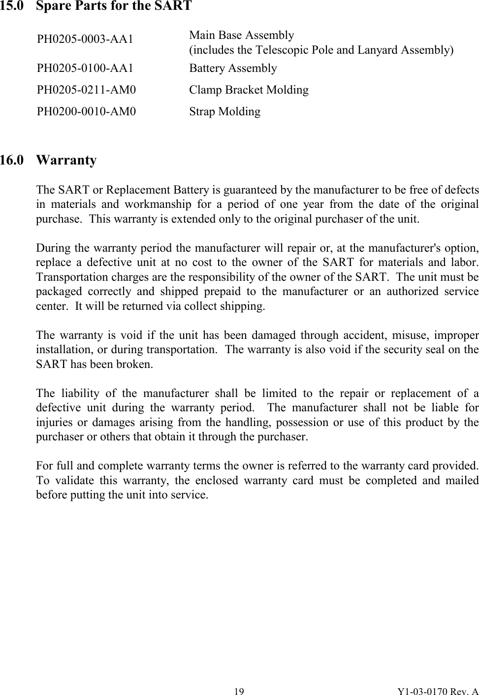 Y1-03-0170 Rev. A 1915.0  Spare Parts for the SART  PH0205-0003-AA1  Main Base Assembly (includes the Telescopic Pole and Lanyard Assembly)  PH0205-0100-AA1  Battery Assembly  PH0205-0211-AM0  Clamp Bracket Molding PH0200-0010-AM0 Strap Molding   16.0 Warranty   The SART or Replacement Battery is guaranteed by the manufacturer to be free of defects in materials and workmanship for a period of one year from the date of the original purchase.  This warranty is extended only to the original purchaser of the unit.  During the warranty period the manufacturer will repair or, at the manufacturer&apos;s option, replace a defective unit at no cost to the owner of the SART for materials and labor.  Transportation charges are the responsibility of the owner of the SART.  The unit must be packaged correctly and shipped prepaid to the manufacturer or an authorized service center.  It will be returned via collect shipping.  The warranty is void if the unit has been damaged through accident, misuse, improper installation, or during transportation.  The warranty is also void if the security seal on the SART has been broken.  The liability of the manufacturer shall be limited to the repair or replacement of a defective unit during the warranty period.  The manufacturer shall not be liable for injuries or damages arising from the handling, possession or use of this product by the purchaser or others that obtain it through the purchaser.  For full and complete warranty terms the owner is referred to the warranty card provided.  To validate this warranty, the enclosed warranty card must be completed and mailed before putting the unit into service.          