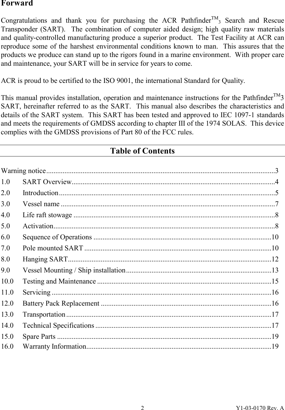 Y1-03-0170 Rev. A 2Forward  Congratulations and thank you for purchasing the ACR PathfinderTM3 Search and Rescue Transponder (SART).  The combination of computer aided design; high quality raw materials and quality-controlled manufacturing produce a superior product.  The Test Facility at ACR can reproduce some of the harshest environmental conditions known to man.  This assures that the products we produce can stand up to the rigors found in a marine environment.  With proper care and maintenance, your SART will be in service for years to come.  ACR is proud to be certified to the ISO 9001, the international Standard for Quality.  This manual provides installation, operation and maintenance instructions for the PathfinderTM3 SART, hereinafter referred to as the SART.  This manual also describes the characteristics and details of the SART system.  This SART has been tested and approved to IEC 1097-1 standards and meets the requirements of GMDSS according to chapter III of the 1974 SOLAS.  This device complies with the GMDSS provisions of Part 80 of the FCC rules.  Table of Contents  Warning notice..............................................................................................................................3 1.0 SART Overview................................................................................................................4 2.0 Introduction.......................................................................................................................5 3.0 Vessel name ......................................................................................................................7 4.0 Life raft stowage ...............................................................................................................8 5.0 Activation..........................................................................................................................8 6.0 Sequence of Operations ..................................................................................................10 7.0  Pole mounted SART .......................................................................................................10 8.0 Hanging SART................................................................................................................12 9.0  Vessel Mounting / Ship installation................................................................................13 10.0 Testing and Maintenance ................................................................................................15 11.0 Servicing .........................................................................................................................16 12.0  Battery Pack Replacement ..............................................................................................16 13.0 Transportation .................................................................................................................17 14.0 Technical Specifications .................................................................................................17 15.0 Spare Parts ......................................................................................................................19 16.0 Warranty Information......................................................................................................19 