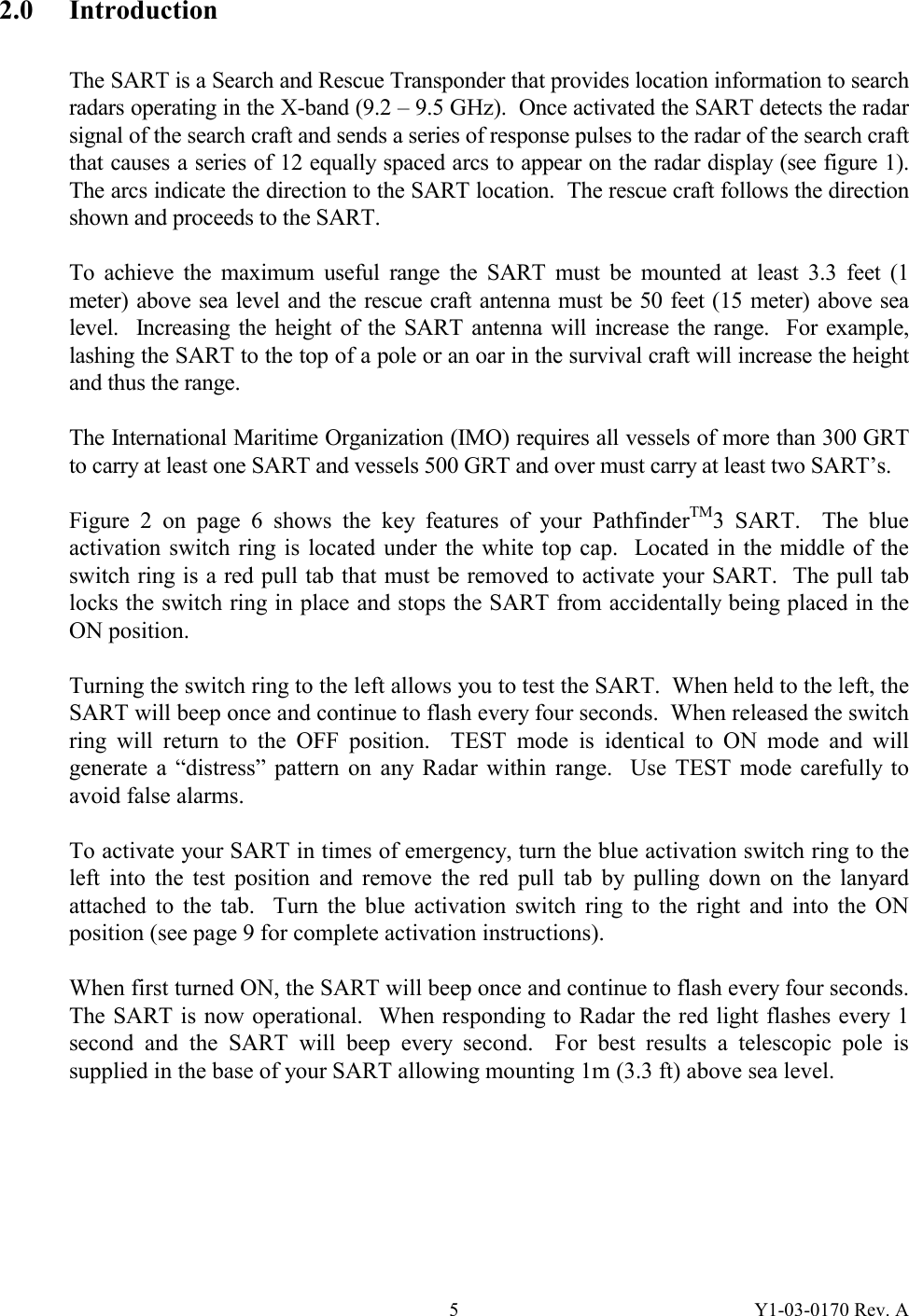 Y1-03-0170 Rev. A 52.0 Introduction  The SART is a Search and Rescue Transponder that provides location information to search radars operating in the X-band (9.2 – 9.5 GHz).  Once activated the SART detects the radar signal of the search craft and sends a series of response pulses to the radar of the search craft that causes a series of 12 equally spaced arcs to appear on the radar display (see figure 1).  The arcs indicate the direction to the SART location.  The rescue craft follows the direction shown and proceeds to the SART.  To achieve the maximum useful range the SART must be mounted at least 3.3 feet (1 meter) above sea level and the rescue craft antenna must be 50 feet (15 meter) above sea level.  Increasing the height of the SART antenna will increase the range.  For example, lashing the SART to the top of a pole or an oar in the survival craft will increase the height and thus the range.  The International Maritime Organization (IMO) requires all vessels of more than 300 GRT to carry at least one SART and vessels 500 GRT and over must carry at least two SART’s.    Figure 2 on page 6 shows the key features of your PathfinderTM3 SART.  The blue activation switch ring is located under the white top cap.  Located in the middle of the switch ring is a red pull tab that must be removed to activate your SART.  The pull tab locks the switch ring in place and stops the SART from accidentally being placed in the ON position.  Turning the switch ring to the left allows you to test the SART.  When held to the left, the SART will beep once and continue to flash every four seconds.  When released the switch ring will return to the OFF position.  TEST mode is identical to ON mode and will generate a “distress” pattern on any Radar within range.  Use TEST mode carefully to avoid false alarms.  To activate your SART in times of emergency, turn the blue activation switch ring to the left into the test position and remove the red pull tab by pulling down on the lanyard attached to the tab.  Turn the blue activation switch ring to the right and into the ON position (see page 9 for complete activation instructions).  When first turned ON, the SART will beep once and continue to flash every four seconds.  The SART is now operational.  When responding to Radar the red light flashes every 1 second and the SART will beep every second.  For best results a telescopic pole is supplied in the base of your SART allowing mounting 1m (3.3 ft) above sea level. 