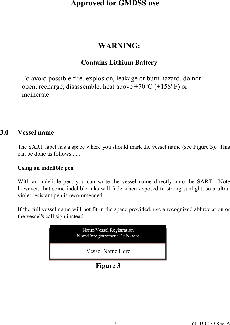 Y1-03-0170 Rev. A 7 Approved for GMDSS use                3.0 Vessel name  The SART label has a space where you should mark the vessel name (see Figure 3).  This can be done as follows . . .  Using an indelible pen  With an indelible pen, you can write the vessel name directly onto the SART.  Note however, that some indelible inks will fade when exposed to strong sunlight, so a ultra-violet resistant pen is recommended.  If the full vessel name will not fit in the space provided, use a recognized abbreviation or the vessel&apos;s call sign instead.         WARNING:  Contains Lithium Battery  To avoid possible fire, explosion, leakage or burn hazard, do not open, recharge, disassemble, heat above +70°C (+158°F) or incinerate. Vessel Name Here  Figure 3 Name/Vessel Registration Nom/Enregistrement De Navire 