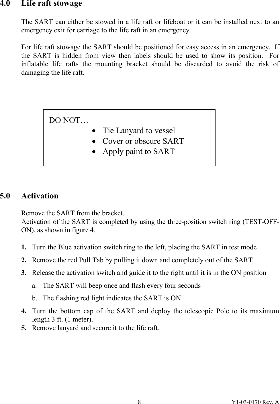 Y1-03-0170 Rev. A 84.0  Life raft stowage  The SART can either be stowed in a life raft or lifeboat or it can be installed next to an emergency exit for carriage to the life raft in an emergency.  For life raft stowage the SART should be positioned for easy access in an emergency.  If the SART is hidden from view then labels should be used to show its position.  For inflatable life rafts the mounting bracket should be discarded to avoid the risk of damaging the life raft.              5.0 Activation  Remove the SART from the bracket. Activation of the SART is completed by using the three-position switch ring (TEST-OFF-ON), as shown in figure 4.  1. Turn the Blue activation switch ring to the left, placing the SART in test mode 2. Remove the red Pull Tab by pulling it down and completely out of the SART 3. Release the activation switch and guide it to the right until it is in the ON position a. The SART will beep once and flash every four seconds b. The flashing red light indicates the SART is ON 4.  Turn the bottom cap of the SART and deploy the telescopic Pole to its maximum length 3 ft. (1 meter). 5.  Remove lanyard and secure it to the life raft. DO NOT…     · Tie Lanyard to vessel · Cover or obscure SART · Apply paint to SART 