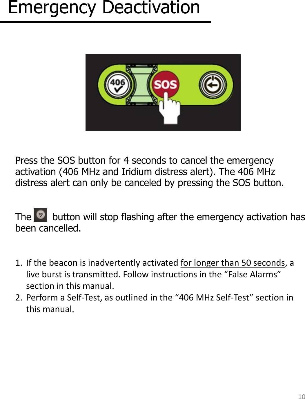 Emergency Deactivation  Press the SOS button for 4 seconds to cancel the emergency activation (406 MHz and Iridium distress alert). The 406 MHz distress alert can only be canceled by pressing the SOS button.  The       button will stop flashing after the emergency activation has been cancelled.  1.  If the beacon is inadvertently activated for longer than 50 seconds, a live burst is transmitted. Follow instructions in the “False Alarms” section in this manual. 2.  Perform a Self-Test, as outlined in the “406 MHz Self-Test” section in this manual. 10 