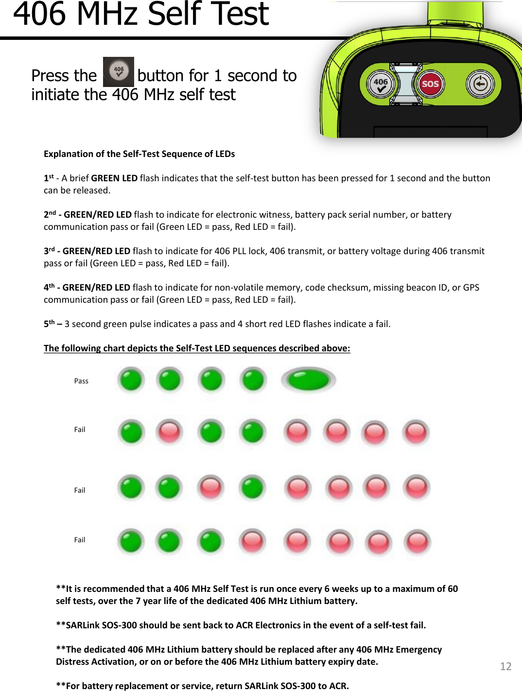 406 MHz Self Test  Press the        button for 1 second to initiate the 406 MHz self test  12 Explanation of the Self-Test Sequence of LEDs   1st - A brief GREEN LED flash indicates that the self-test button has been pressed for 1 second and the button can be released.   2nd - GREEN/RED LED flash to indicate for electronic witness, battery pack serial number, or battery communication pass or fail (Green LED = pass, Red LED = fail).   3rd - GREEN/RED LED flash to indicate for 406 PLL lock, 406 transmit, or battery voltage during 406 transmit pass or fail (Green LED = pass, Red LED = fail).   4th - GREEN/RED LED flash to indicate for non-volatile memory, code checksum, missing beacon ID, or GPS communication pass or fail (Green LED = pass, Red LED = fail).   5th – 3 second green pulse indicates a pass and 4 short red LED flashes indicate a fail.   The following chart depicts the Self-Test LED sequences described above: Pass Fail Fail Fail **It is recommended that a 406 MHz Self Test is run once every 6 weeks up to a maximum of 60 self tests, over the 7 year life of the dedicated 406 MHz Lithium battery.   **SARLink SOS-300 should be sent back to ACR Electronics in the event of a self-test fail.  **The dedicated 406 MHz Lithium battery should be replaced after any 406 MHz Emergency Distress Activation, or on or before the 406 MHz Lithium battery expiry date.  **For battery replacement or service, return SARLink SOS-300 to ACR.    