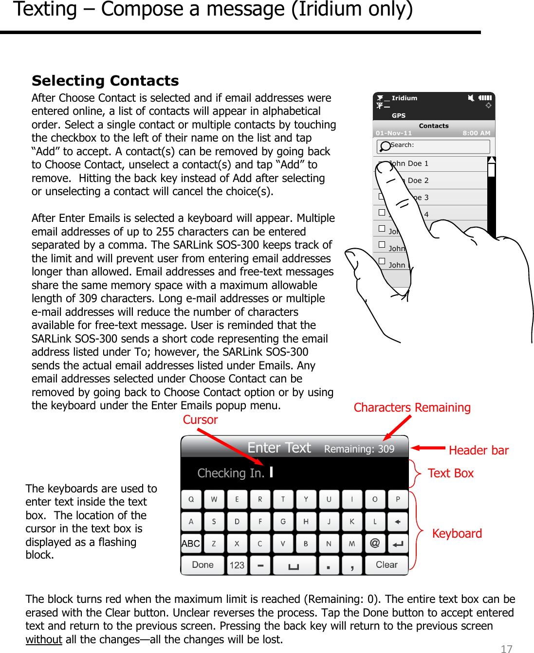 Selecting Contacts After Choose Contact is selected and if email addresses were entered online, a list of contacts will appear in alphabetical order. Select a single contact or multiple contacts by touching the checkbox to the left of their name on the list and tap “Add” to accept. A contact(s) can be removed by going back to Choose Contact, unselect a contact(s) and tap “Add” to remove.  Hitting the back key instead of Add after selecting or unselecting a contact will cancel the choice(s).   After Enter Emails is selected a keyboard will appear. Multiple email addresses of up to 255 characters can be entered separated by a comma. The SARLink SOS-300 keeps track of the limit and will prevent user from entering email addresses longer than allowed. Email addresses and free-text messages share the same memory space with a maximum allowable length of 309 characters. Long e-mail addresses or multiple e-mail addresses will reduce the number of characters available for free-text message. User is reminded that the SARLink SOS-300 sends a short code representing the email address listed under To; however, the SARLink SOS-300 sends the actual email addresses listed under Emails. Any email addresses selected under Choose Contact can be removed by going back to Choose Contact option or by using the keyboard under the Enter Emails popup menu.          Iridium         GPS 01-Nov-11                         8:00 AM  Contacts     Search:     John Doe 1      John Doe 2      John Doe 3      John Doe 4      John Doe 5      John Doe 6      John Doe 7 Texting – Compose a message (Iridium only) 17  The block turns red when the maximum limit is reached (Remaining: 0). The entire text box can be erased with the Clear button. Unclear reverses the process. Tap the Done button to accept entered text and return to the previous screen. Pressing the back key will return to the previous screen without all the changes—all the changes will be lost.   Checking In. l Enter Text   Remaining: 309 Keyboard Text Box Characters Remaining  Cursor Header bar The keyboards are used to enter text inside the text box.  The location of the cursor in the text box is displayed as a flashing block.  