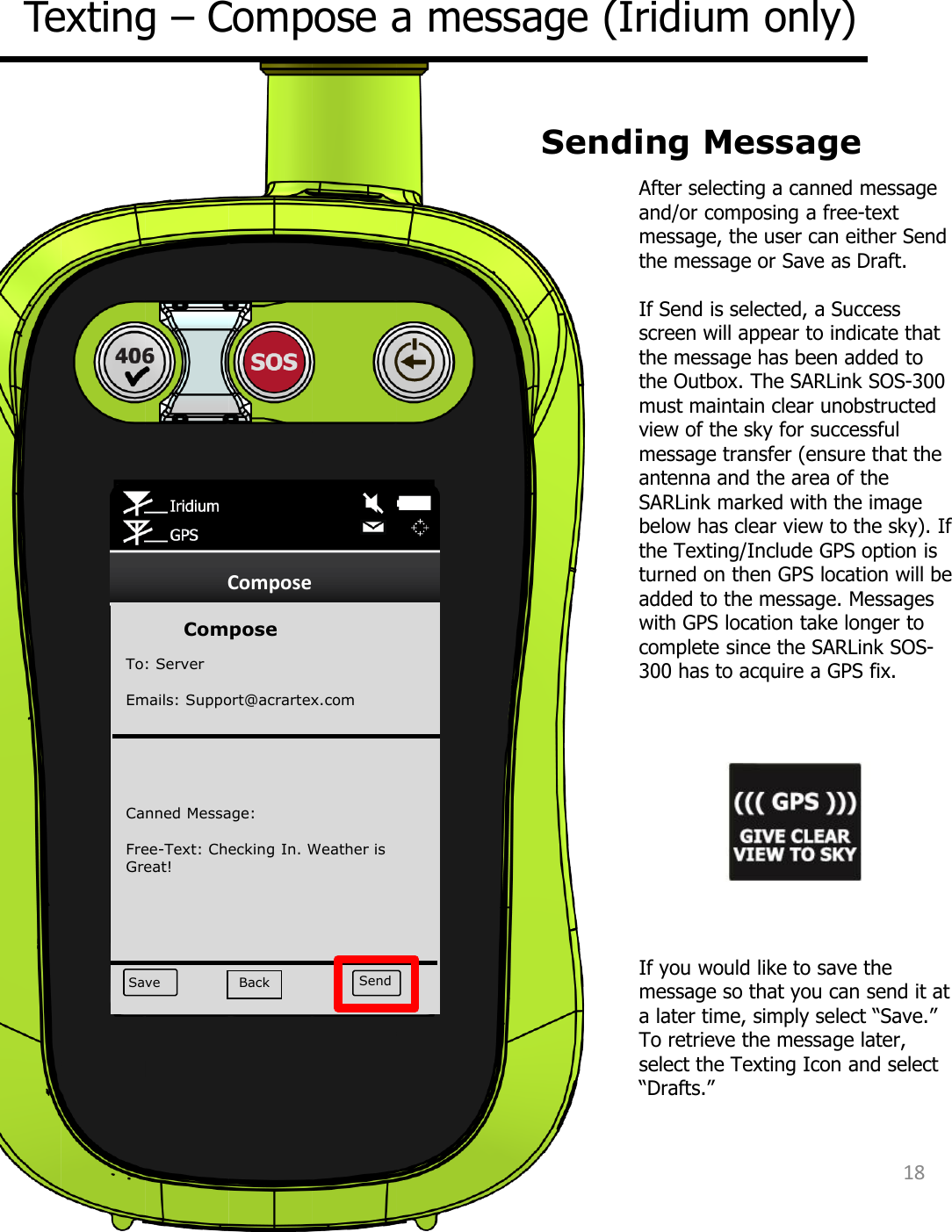 Compose Save Send  Compose To: Server Emails: Support@acrartex.com   Canned Message: Free-Text: Checking In. Weather is Great! After selecting a canned message and/or composing a free-text message, the user can either Send the message or Save as Draft.   If Send is selected, a Success screen will appear to indicate that the message has been added to the Outbox. The SARLink SOS-300 must maintain clear unobstructed view of the sky for successful message transfer (ensure that the antenna and the area of the SARLink marked with the image below has clear view to the sky). If the Texting/Include GPS option is turned on then GPS location will be added to the message. Messages with GPS location take longer to complete since the SARLink SOS-300 has to acquire a GPS fix. Texting – Compose a message (Iridium only) Sending Message If you would like to save the message so that you can send it at a later time, simply select “Save.”  To retrieve the message later, select the Texting Icon and select “Drafts.” 18 Back 