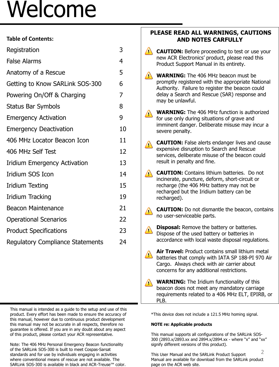 Welcome This manual is intended as a guide to the setup and use of this product. Every effort has been made to ensure the accuracy of this manual, however due to continuous product development this manual may not be accurate in all respects, therefore no guarantee is offered. If you are in any doubt about any aspect of this product, please contact your ACR representative.  Note: The 406 MHz Personal Emergency Beacon functionality of the SARLink SOS-300 is built to meet Cospas-Sarsat standards and for use by individuals engaging in activities where conventional means of rescue are not available. The SARLink SOS-300 is available in black and ACR-Treuse™ color.  2 Table of Contents: Registration      3 False Alarms      4 Anatomy of a Rescue    5 Getting to Know SARLink SOS-300  6 Powering On/Off &amp; Charging  7 Status Bar Symbols    8 Emergency Activation    9 Emergency Deactivation    10 406 MHz Locator Beacon Icon  11 406 MHz Self Test    12 Iridium Emergency Activation  13 Iridium SOS Icon    14 Iridium Texting    15 Iridium Tracking    19 Beacon Maintenance    21 Operational Scenarios    22 Product Specifications    23 Regulatory Compliance Statements  24 *This device does not include a 121.5 MHz homing signal.    NOTE re: Applicable products  This manual supports all configurations of the SARLink SOS-300 (2893.x/2893.xx and 2894.x/2894.xx - where “x” and “xx” signify different versions of this product).  This User Manual and the SARLink Product Support Manual are available for download from the SARLink product page on the ACR web site.   PLEASE READ ALL WARNINGS, CAUTIONS AND NOTES CARFULLY CAUTION: Before proceeding to test or use your new ACR Electronics’ product, please read this Product Support Manual in its entirety. WARNING: The 406 MHz beacon must be promptly registered with the appropriate National Authority.  Failure to register the beacon could delay a Search and Rescue (SAR) response and may be unlawful. WARNING: The 406 MHz function is authorized for use only during situations of grave and imminent danger. Deliberate misuse may incur a severe penalty. CAUTION: False alerts endanger lives and cause expensive disruption to Search and Rescue services, deliberate misuse of the beacon could result in penalty and fine. CAUTION: Contains lithium batteries.  Do not incinerate, puncture, deform, short-circuit or recharge (the 406 MHz battery may not be recharged but the Iridium battery can be recharged). CAUTION: Do not dismantle the beacon, contains no user-serviceable parts. Disposal: Remove the battery or batteries. Dispose of the used battery or batteries in accordance with local waste disposal regulations. Air Travel: Product contains small lithium metal batteries that comply with IATA SP 188-PI 970 Air Cargo.  Always check with air carrier about concerns for any additional restrictions. WARNING: The Iridium functionality of this beacon does not meet any mandatory carriage requirements related to a 406 MHz ELT, EPIRB, or PLB.    
