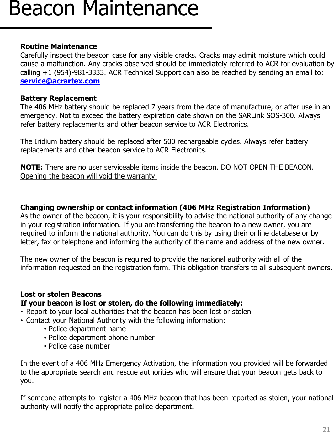 21 Beacon Maintenance  Routine Maintenance Carefully inspect the beacon case for any visible cracks. Cracks may admit moisture which could cause a malfunction. Any cracks observed should be immediately referred to ACR for evaluation by calling +1 (954)-981-3333. ACR Technical Support can also be reached by sending an email to: service@acrartex.com   Battery Replacement The 406 MHz battery should be replaced 7 years from the date of manufacture, or after use in an emergency. Not to exceed the battery expiration date shown on the SARLink SOS-300. Always refer battery replacements and other beacon service to ACR Electronics.  The Iridium battery should be replaced after 500 rechargeable cycles. Always refer battery replacements and other beacon service to ACR Electronics.     NOTE: There are no user serviceable items inside the beacon. DO NOT OPEN THE BEACON. Opening the beacon will void the warranty.  Changing ownership or contact information (406 MHz Registration Information) As the owner of the beacon, it is your responsibility to advise the national authority of any change in your registration information. If you are transferring the beacon to a new owner, you are required to inform the national authority. You can do this by using their online database or by letter, fax or telephone and informing the authority of the name and address of the new owner.   The new owner of the beacon is required to provide the national authority with all of the information requested on the registration form. This obligation transfers to all subsequent owners.   Lost or stolen Beacons If your beacon is lost or stolen, do the following immediately: •Report to your local authorities that the beacon has been lost or stolen •Contact your National Authority with the following information: • Police department name • Police department phone number • Police case number   In the event of a 406 MHz Emergency Activation, the information you provided will be forwarded to the appropriate search and rescue authorities who will ensure that your beacon gets back to you.   If someone attempts to register a 406 MHz beacon that has been reported as stolen, your national authority will notify the appropriate police department.   