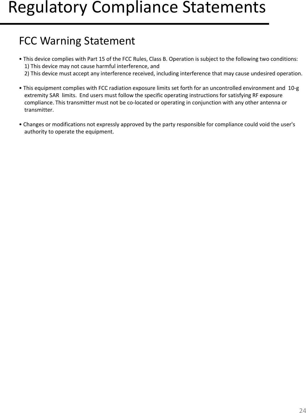 24 Regulatory Compliance Statements  FCC Warning Statement   • This device complies with Part 15 of the FCC Rules, Class B. Operation is subject to the following two conditions:  1) This device may not cause harmful interference, and  2) This device must accept any interference received, including interference that may cause undesired operation.   • This equipment complies with FCC radiation exposure limits set forth for an uncontrolled environment and  10-g extremity SAR  limits.  End users must follow the specific operating instructions for satisfying RF exposure compliance. This transmitter must not be co-located or operating in conjunction with any other antenna or transmitter.   • Changes or modifications not expressly approved by the party responsible for compliance could void the user&apos;s authority to operate the equipment.   