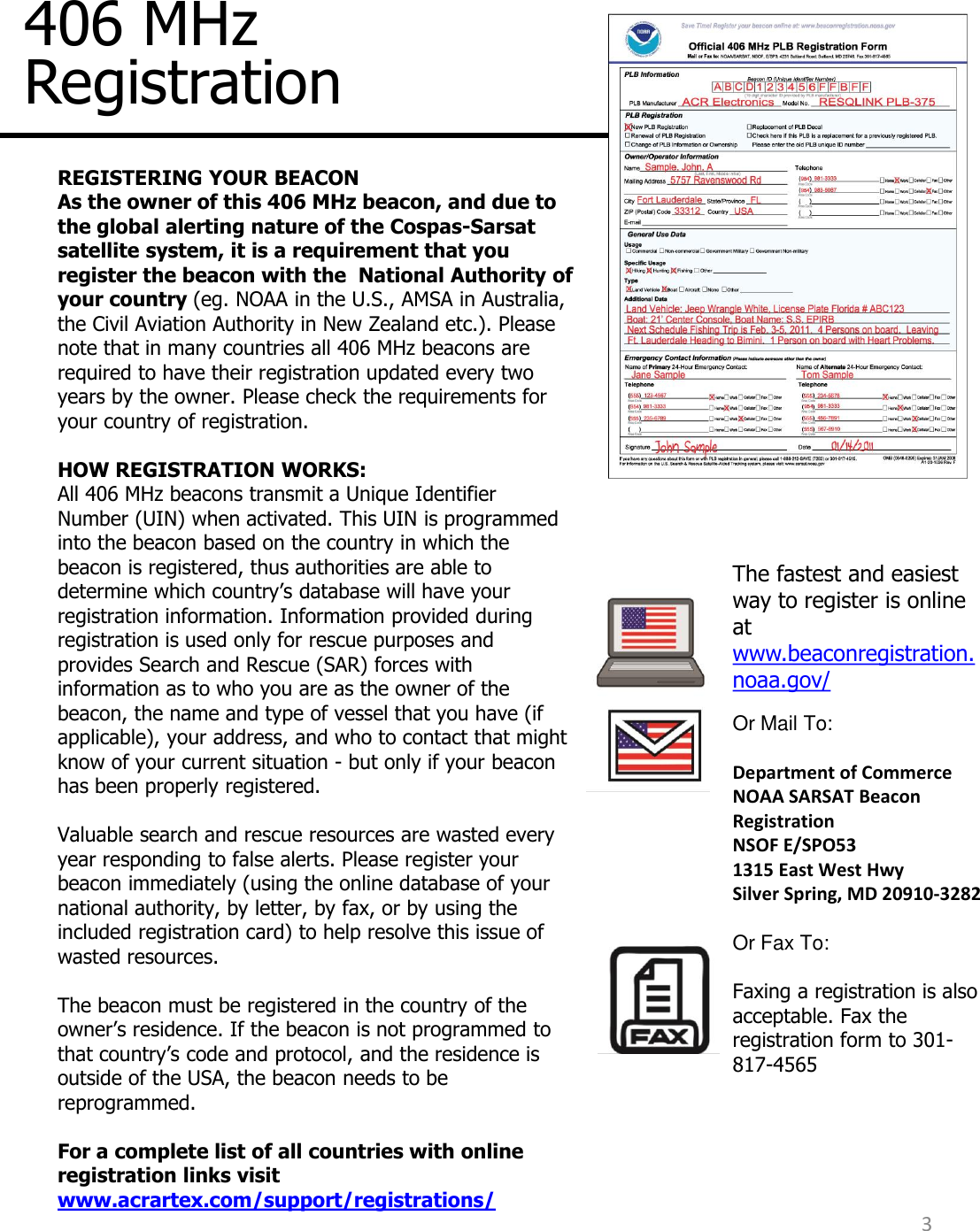 406 MHz Registration REGISTERING YOUR BEACON  As the owner of this 406 MHz beacon, and due to the global alerting nature of the Cospas-Sarsat satellite system, it is a requirement that you register the beacon with the  National Authority of your country (eg. NOAA in the U.S., AMSA in Australia, the Civil Aviation Authority in New Zealand etc.). Please note that in many countries all 406 MHz beacons are required to have their registration updated every two years by the owner. Please check the requirements for your country of registration.   HOW REGISTRATION WORKS: All 406 MHz beacons transmit a Unique Identifier Number (UIN) when activated. This UIN is programmed into the beacon based on the country in which the beacon is registered, thus authorities are able to determine which country’s database will have your registration information. Information provided during registration is used only for rescue purposes and provides Search and Rescue (SAR) forces with information as to who you are as the owner of the beacon, the name and type of vessel that you have (if applicable), your address, and who to contact that might know of your current situation - but only if your beacon has been properly registered.   Valuable search and rescue resources are wasted every year responding to false alerts. Please register your beacon immediately (using the online database of your national authority, by letter, by fax, or by using the included registration card) to help resolve this issue of wasted resources.  The beacon must be registered in the country of the owner’s residence. If the beacon is not programmed to that country’s code and protocol, and the residence is outside of the USA, the beacon needs to be reprogrammed.     For a complete list of all countries with online registration links visit www.acrartex.com/support/registrations/  The fastest and easiest way to register is online at www.beaconregistration.noaa.gov/ Or Mail To:  Department of Commerce NOAA SARSAT Beacon Registration NSOF E/SPO53 1315 East West Hwy Silver Spring, MD 20910-3282  Or Fax To:  Faxing a registration is also acceptable. Fax the registration form to 301-817-4565    3 