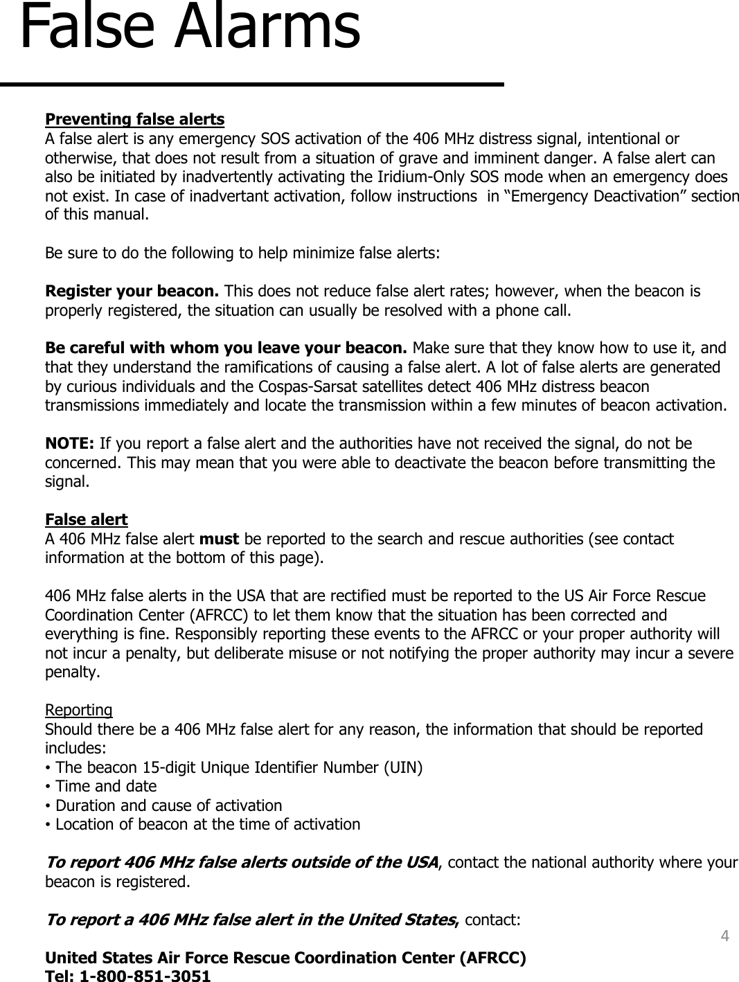 False Alarms 4 Preventing false alerts A false alert is any emergency SOS activation of the 406 MHz distress signal, intentional or otherwise, that does not result from a situation of grave and imminent danger. A false alert can also be initiated by inadvertently activating the Iridium-Only SOS mode when an emergency does not exist. In case of inadvertant activation, follow instructions  in “Emergency Deactivation” section of this manual.   Be sure to do the following to help minimize false alerts:   Register your beacon. This does not reduce false alert rates; however, when the beacon is properly registered, the situation can usually be resolved with a phone call.  Be careful with whom you leave your beacon. Make sure that they know how to use it, and that they understand the ramifications of causing a false alert. A lot of false alerts are generated by curious individuals and the Cospas-Sarsat satellites detect 406 MHz distress beacon transmissions immediately and locate the transmission within a few minutes of beacon activation.    NOTE: If you report a false alert and the authorities have not received the signal, do not be concerned. This may mean that you were able to deactivate the beacon before transmitting the signal.  False alert A 406 MHz false alert must be reported to the search and rescue authorities (see contact information at the bottom of this page).   406 MHz false alerts in the USA that are rectified must be reported to the US Air Force Rescue Coordination Center (AFRCC) to let them know that the situation has been corrected and everything is fine. Responsibly reporting these events to the AFRCC or your proper authority will not incur a penalty, but deliberate misuse or not notifying the proper authority may incur a severe penalty.  Reporting Should there be a 406 MHz false alert for any reason, the information that should be reported includes: • The beacon 15-digit Unique Identifier Number (UIN) • Time and date • Duration and cause of activation • Location of beacon at the time of activation  To report 406 MHz false alerts outside of the USA, contact the national authority where your beacon is registered.  To report a 406 MHz false alert in the United States, contact:   United States Air Force Rescue Coordination Center (AFRCC) Tel: 1-800-851-3051    