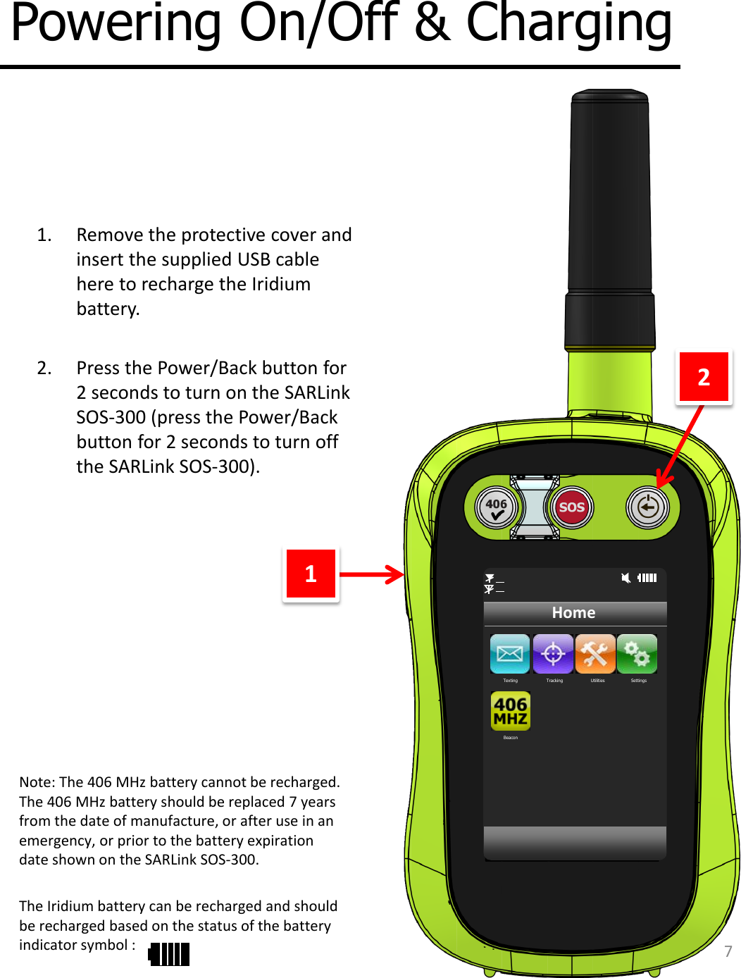 7 Powering On/Off &amp; Charging Texting  Tracking  Utilities  Settings Beacon Home 1. Remove the protective cover and insert the supplied USB cable here to recharge the Iridium battery.  2. Press the Power/Back button for 2 seconds to turn on the SARLink SOS-300 (press the Power/Back button for 2 seconds to turn off the SARLink SOS-300). 1 2 Note: The 406 MHz battery cannot be recharged. The 406 MHz battery should be replaced 7 years from the date of manufacture, or after use in an emergency, or prior to the battery expiration date shown on the SARLink SOS-300.   The Iridium battery can be recharged and should be recharged based on the status of the battery indicator symbol : 