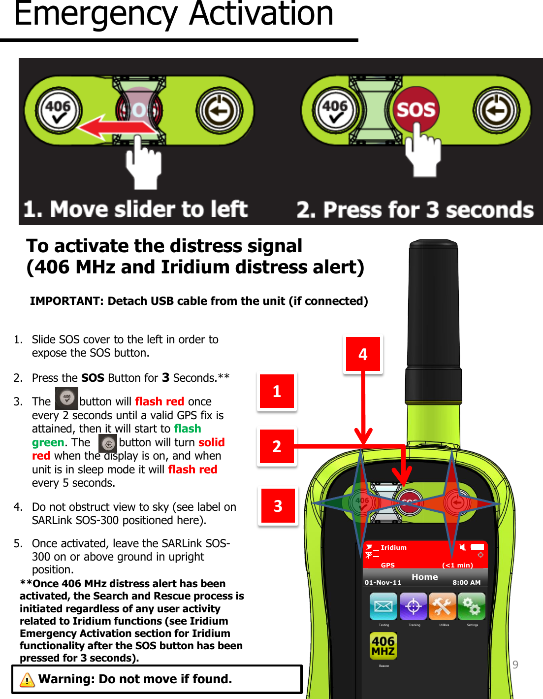 Emergency Activation 3 4 2 1. Slide SOS cover to the left in order to expose the SOS button. 2. Press the SOS Button for 3 Seconds.** 3. The        button will flash red once every 2 seconds until a valid GPS fix is attained, then it will start to flash green. The        button will turn solid red when the display is on, and when unit is in sleep mode it will flash red every 5 seconds. 4. Do not obstruct view to sky (see label on SARLink SOS-300 positioned here). 5. Once activated, leave the SARLink SOS-300 on or above ground in upright position.  To activate the distress signal  (406 MHz and Iridium distress alert) 1 9 Home         Iridium         GPS                       (&lt;1 min) 01-Nov-11                         8:00 AM Texting  Tracking  Utilities  Settings Beacon **Once 406 MHz distress alert has been activated, the Search and Rescue process is initiated regardless of any user activity related to Iridium functions (see Iridium Emergency Activation section for Iridium functionality after the SOS button has been pressed for 3 seconds).  IMPORTANT: Detach USB cable from the unit (if connected) Warning: Do not move if found. 