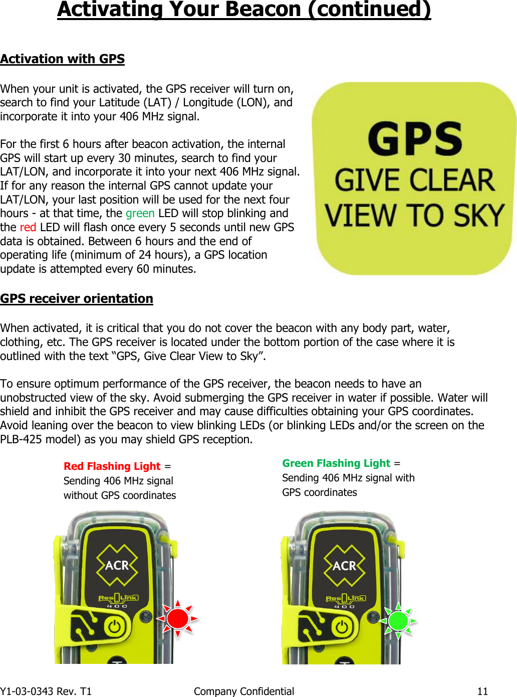 Y1-03-0343 Rev. T1  Company Confidential  11  Activating Your Beacon (continued)   Activation with GPS  When your unit is activated, the GPS receiver will turn on, search to find your Latitude (LAT) / Longitude (LON), and incorporate it into your 406 MHz signal.   For the first 6 hours after beacon activation, the internal GPS will start up every 30 minutes, search to find your LAT/LON, and incorporate it into your next 406 MHz signal. If for any reason the internal GPS cannot update your LAT/LON, your last position will be used for the next four hours - at that time, the green LED will stop blinking and the red LED will flash once every 5 seconds until new GPS data is obtained. Between 6 hours and the end of operating life (minimum of 24 hours), a GPS location update is attempted every 60 minutes.    GPS receiver orientation  When activated, it is critical that you do not cover the beacon with any body part, water, clothing, etc. The GPS receiver is located under the bottom portion of the case where it is outlined with the text “GPS, Give Clear View to Sky”.  To ensure optimum performance of the GPS receiver, the beacon needs to have an unobstructed view of the sky. Avoid submerging the GPS receiver in water if possible. Water will shield and inhibit the GPS receiver and may cause difficulties obtaining your GPS coordinates. Avoid leaning over the beacon to view blinking LEDs (or blinking LEDs and/or the screen on the PLB-425 model) as you may shield GPS reception.                                              Red Flashing Light = Sending 406 MHz signal without GPS coordinates Green Flashing Light =  Sending 406 MHz signal with GPS coordinates 