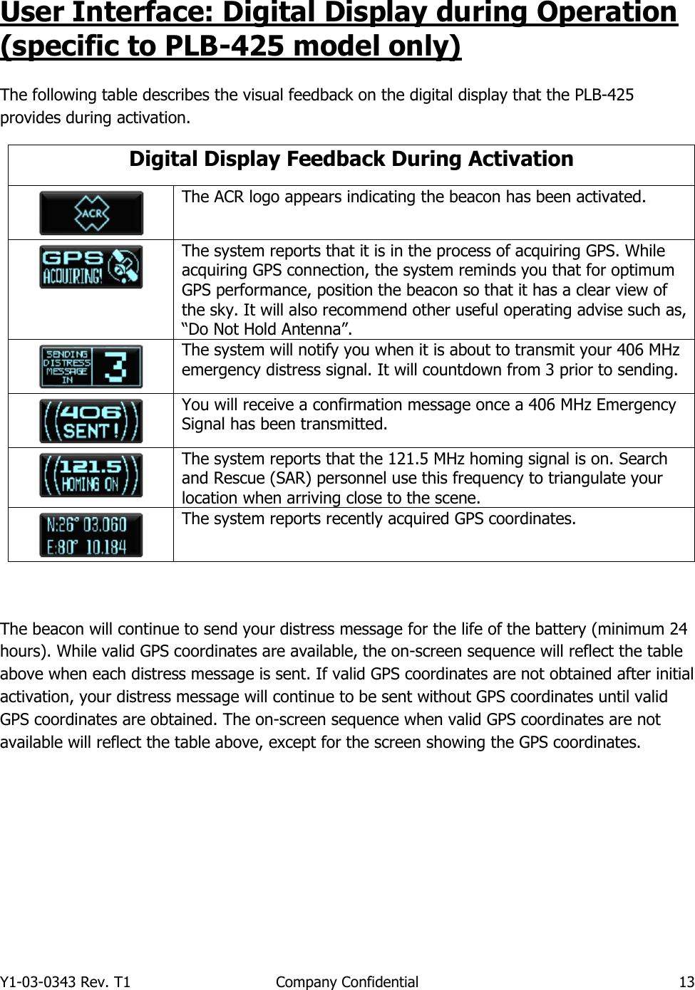 Y1-03-0343 Rev. T1  Company Confidential  13  User Interface: Digital Display during Operation (specific to PLB-425 model only)  The following table describes the visual feedback on the digital display that the PLB-425 provides during activation.  Digital Display Feedback During Activation  The ACR logo appears indicating the beacon has been activated.   The system reports that it is in the process of acquiring GPS. While acquiring GPS connection, the system reminds you that for optimum GPS performance, position the beacon so that it has a clear view of the sky. It will also recommend other useful operating advise such as, “Do Not Hold Antenna”.  The system will notify you when it is about to transmit your 406 MHz emergency distress signal. It will countdown from 3 prior to sending.    You will receive a confirmation message once a 406 MHz Emergency Signal has been transmitted.  The system reports that the 121.5 MHz homing signal is on. Search and Rescue (SAR) personnel use this frequency to triangulate your location when arriving close to the scene.  The system reports recently acquired GPS coordinates.   The beacon will continue to send your distress message for the life of the battery (minimum 24 hours). While valid GPS coordinates are available, the on-screen sequence will reflect the table above when each distress message is sent. If valid GPS coordinates are not obtained after initial activation, your distress message will continue to be sent without GPS coordinates until valid GPS coordinates are obtained. The on-screen sequence when valid GPS coordinates are not available will reflect the table above, except for the screen showing the GPS coordinates.     