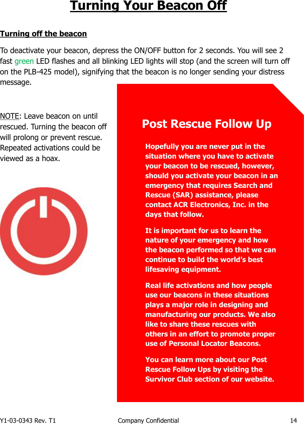 Y1-03-0343 Rev. T1  Company Confidential  14  Turning Your Beacon Off  Turning off the beacon To deactivate your beacon, depress the ON/OFF button for 2 seconds. You will see 2 fast green LED flashes and all blinking LED lights will stop (and the screen will turn off on the PLB-425 model), signifying that the beacon is no longer sending your distress message.  NOTE: Leave beacon on until rescued. Turning the beacon off will prolong or prevent rescue. Repeated activations could be viewed as a hoax.          Hopefully you are never put in the situation where you have to activate your beacon to be rescued, however, should you activate your beacon in an emergency that requires Search and Rescue (SAR) assistance, please contact ACR Electronics, Inc. in the days that follow. It is important for us to learn the nature of your emergency and how the beacon performed so that we can continue to build the world’s best lifesaving equipment. Real life activations and how people use our beacons in these situations plays a major role in designing and manufacturing our products. We also like to share these rescues with others in an effort to promote proper use of Personal Locator Beacons. You can learn more about our Post Rescue Follow Ups by visiting the Survivor Club section of our website.      Post Rescue Follow Up 