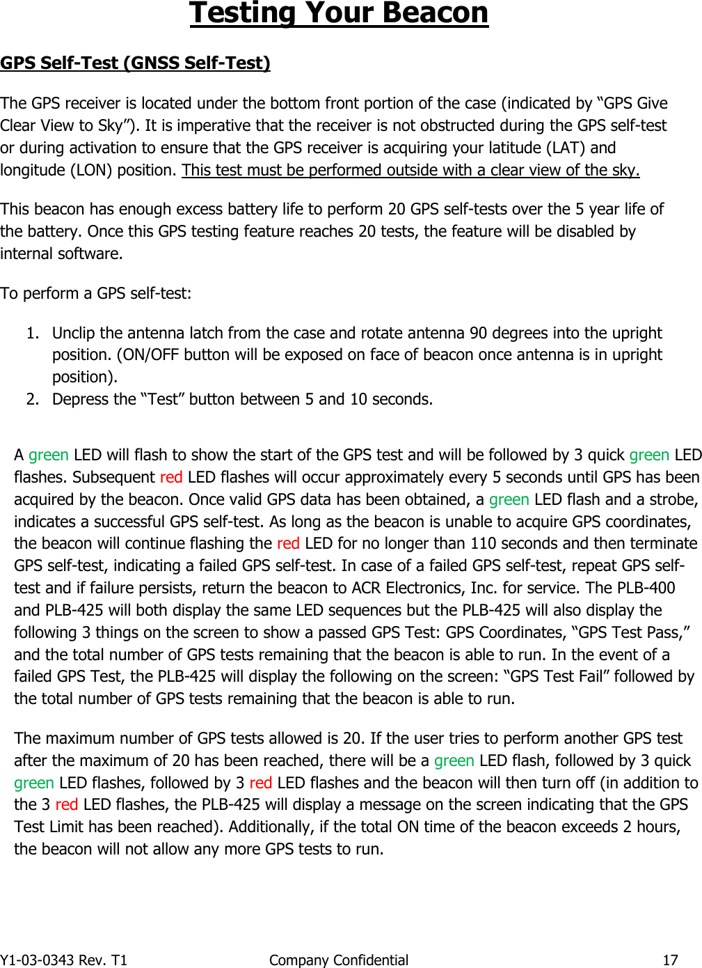 Y1-03-0343 Rev. T1  Company Confidential  17  Testing Your Beacon GPS Self-Test (GNSS Self-Test) The GPS receiver is located under the bottom front portion of the case (indicated by “GPS Give Clear View to Sky”). It is imperative that the receiver is not obstructed during the GPS self-test or during activation to ensure that the GPS receiver is acquiring your latitude (LAT) and longitude (LON) position. This test must be performed outside with a clear view of the sky. This beacon has enough excess battery life to perform 20 GPS self-tests over the 5 year life of the battery. Once this GPS testing feature reaches 20 tests, the feature will be disabled by internal software. To perform a GPS self-test:  1. Unclip the antenna latch from the case and rotate antenna 90 degrees into the upright position. (ON/OFF button will be exposed on face of beacon once antenna is in upright position). 2. Depress the “Test” button between 5 and 10 seconds.              A green LED will flash to show the start of the GPS test and will be followed by 3 quick green LED flashes. Subsequent red LED flashes will occur approximately every 5 seconds until GPS has been acquired by the beacon. Once valid GPS data has been obtained, a green LED flash and a strobe, indicates a successful GPS self-test. As long as the beacon is unable to acquire GPS coordinates, the beacon will continue flashing the red LED for no longer than 110 seconds and then terminate GPS self-test, indicating a failed GPS self-test. In case of a failed GPS self-test, repeat GPS self-test and if failure persists, return the beacon to ACR Electronics, Inc. for service. The PLB-400 and PLB-425 will both display the same LED sequences but the PLB-425 will also display the following 3 things on the screen to show a passed GPS Test: GPS Coordinates, “GPS Test Pass,” and the total number of GPS tests remaining that the beacon is able to run. In the event of a failed GPS Test, the PLB-425 will display the following on the screen: “GPS Test Fail” followed by the total number of GPS tests remaining that the beacon is able to run. The maximum number of GPS tests allowed is 20. If the user tries to perform another GPS test after the maximum of 20 has been reached, there will be a green LED flash, followed by 3 quick green LED flashes, followed by 3 red LED flashes and the beacon will then turn off (in addition to the 3 red LED flashes, the PLB-425 will display a message on the screen indicating that the GPS Test Limit has been reached). Additionally, if the total ON time of the beacon exceeds 2 hours, the beacon will not allow any more GPS tests to run.    