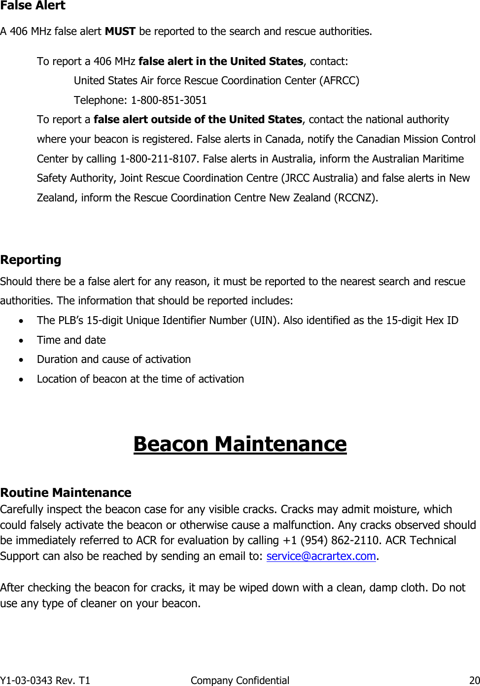 Y1-03-0343 Rev. T1  Company Confidential  20  False Alert A 406 MHz false alert MUST be reported to the search and rescue authorities.   To report a 406 MHz false alert in the United States, contact:     United States Air force Rescue Coordination Center (AFRCC)     Telephone: 1-800-851-3051 To report a false alert outside of the United States, contact the national authority where your beacon is registered. False alerts in Canada, notify the Canadian Mission Control Center by calling 1-800-211-8107. False alerts in Australia, inform the Australian Maritime Safety Authority, Joint Rescue Coordination Centre (JRCC Australia) and false alerts in New Zealand, inform the Rescue Coordination Centre New Zealand (RCCNZ).   Reporting Should there be a false alert for any reason, it must be reported to the nearest search and rescue authorities. The information that should be reported includes: • The PLB’s 15-digit Unique Identifier Number (UIN). Also identified as the 15-digit Hex ID • Time and date • Duration and cause of activation • Location of beacon at the time of activation   Beacon Maintenance  Routine Maintenance Carefully inspect the beacon case for any visible cracks. Cracks may admit moisture, which could falsely activate the beacon or otherwise cause a malfunction. Any cracks observed should be immediately referred to ACR for evaluation by calling +1 (954) 862-2110. ACR Technical Support can also be reached by sending an email to: service@acrartex.com.   After checking the beacon for cracks, it may be wiped down with a clean, damp cloth. Do not use any type of cleaner on your beacon.    