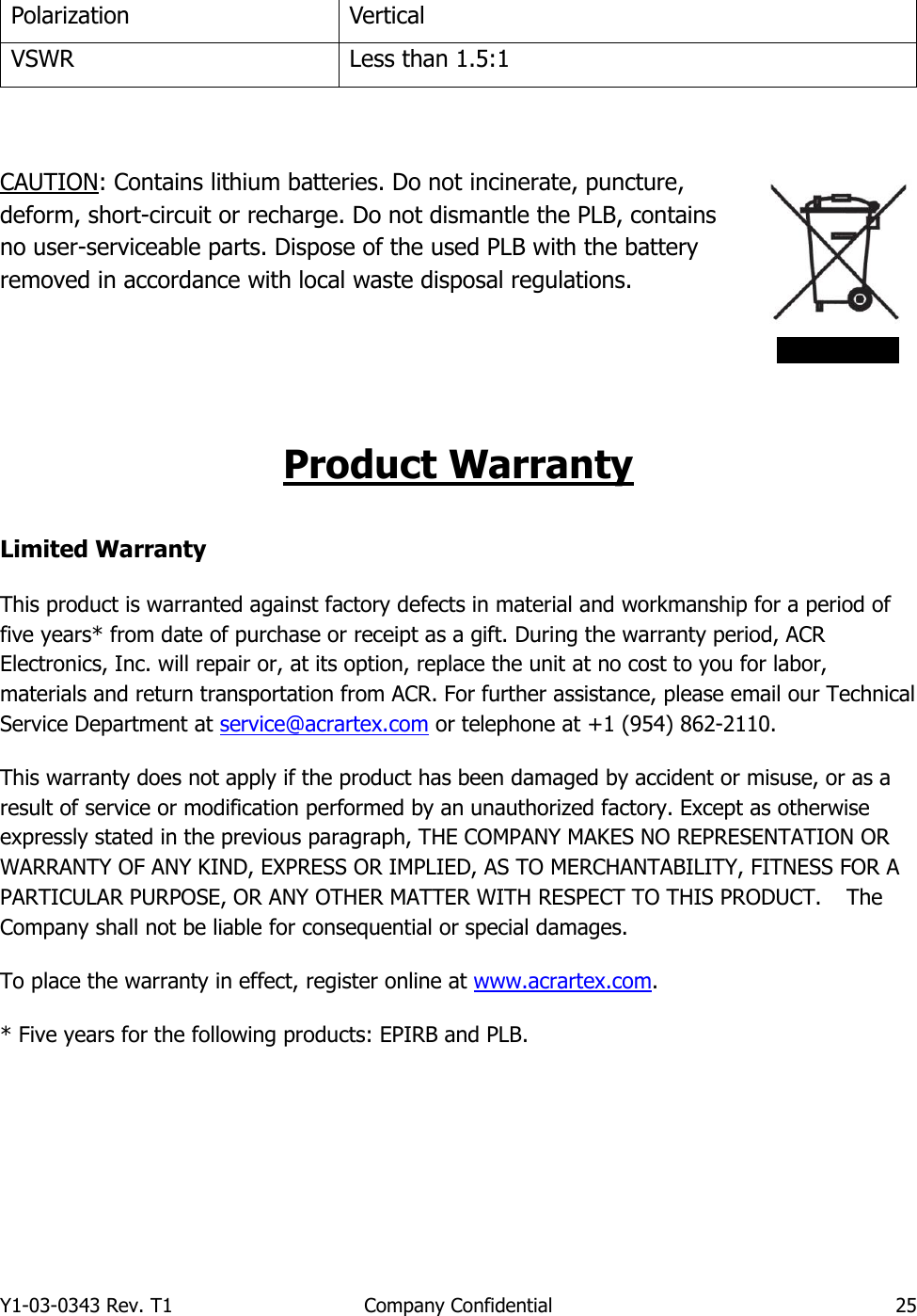 Y1-03-0343 Rev. T1  Company Confidential  25  Polarization Vertical VSWR Less than 1.5:1  CAUTION: Contains lithium batteries. Do not incinerate, puncture, deform, short-circuit or recharge. Do not dismantle the PLB, contains no user-serviceable parts. Dispose of the used PLB with the battery removed in accordance with local waste disposal regulations.    Product Warranty Limited Warranty This product is warranted against factory defects in material and workmanship for a period of five years* from date of purchase or receipt as a gift. During the warranty period, ACR Electronics, Inc. will repair or, at its option, replace the unit at no cost to you for labor, materials and return transportation from ACR. For further assistance, please email our Technical Service Department at service@acrartex.com or telephone at +1 (954) 862-2110. This warranty does not apply if the product has been damaged by accident or misuse, or as a result of service or modification performed by an unauthorized factory. Except as otherwise expressly stated in the previous paragraph, THE COMPANY MAKES NO REPRESENTATION OR WARRANTY OF ANY KIND, EXPRESS OR IMPLIED, AS TO MERCHANTABILITY, FITNESS FOR A PARTICULAR PURPOSE, OR ANY OTHER MATTER WITH RESPECT TO THIS PRODUCT.   The Company shall not be liable for consequential or special damages. To place the warranty in effect, register online at www.acrartex.com. * Five years for the following products: EPIRB and PLB.   