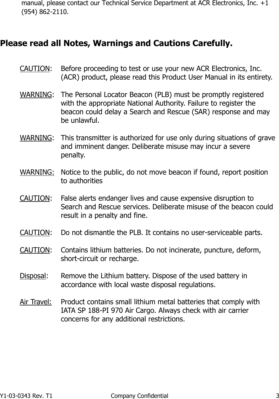 Y1-03-0343 Rev. T1  Company Confidential  3  manual, please contact our Technical Service Department at ACR Electronics, Inc. +1 (954) 862-2110.   Please read all Notes, Warnings and Cautions Carefully.   CAUTION: Before proceeding to test or use your new ACR Electronics, Inc. (ACR) product, please read this Product User Manual in its entirety.  WARNING: The Personal Locator Beacon (PLB) must be promptly registered with the appropriate National Authority. Failure to register the beacon could delay a Search and Rescue (SAR) response and may be unlawful.  WARNING: This transmitter is authorized for use only during situations of grave and imminent danger. Deliberate misuse may incur a severe penalty.  WARNING:   CAUTION: Notice to the public, do not move beacon if found, report position to authorities  False alerts endanger lives and cause expensive disruption to Search and Rescue services. Deliberate misuse of the beacon could result in a penalty and fine.  CAUTION: Do not dismantle the PLB. It contains no user-serviceable parts.  CAUTION: Contains lithium batteries. Do not incinerate, puncture, deform, short-circuit or recharge.   Disposal: Remove the Lithium battery. Dispose of the used battery in accordance with local waste disposal regulations.  Air Travel: Product contains small lithium metal batteries that comply with IATA SP 188-PI 970 Air Cargo. Always check with air carrier concerns for any additional restrictions.        