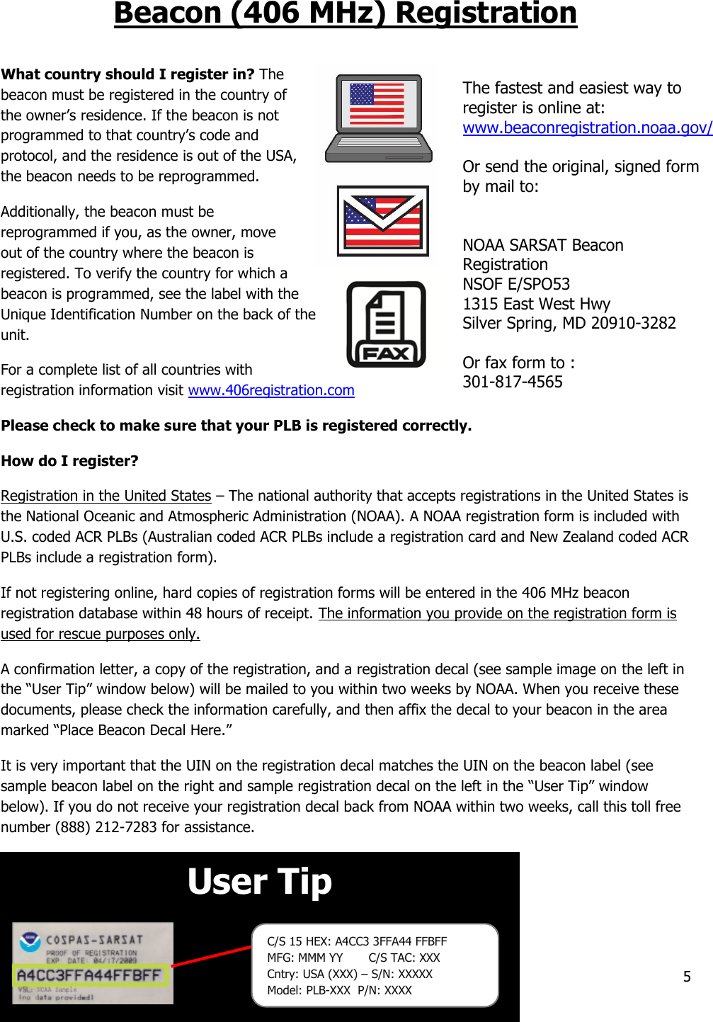 Y1-03-0343 Rev. T1  Company Confidential  5  User Tip   Beacon (406 MHz) Registration  What country should I register in? The beacon must be registered in the country of the owner’s residence. If the beacon is not programmed to that country’s code and protocol, and the residence is out of the USA, the beacon needs to be reprogrammed. Additionally, the beacon must be reprogrammed if you, as the owner, move out of the country where the beacon is registered. To verify the country for which a beacon is programmed, see the label with the Unique Identification Number on the back of the unit. For a complete list of all countries with registration information visit www.406registration.com    Please check to make sure that your PLB is registered correctly. How do I register? Registration in the United States – The national authority that accepts registrations in the United States is the National Oceanic and Atmospheric Administration (NOAA). A NOAA registration form is included with U.S. coded ACR PLBs (Australian coded ACR PLBs include a registration card and New Zealand coded ACR PLBs include a registration form). If not registering online, hard copies of registration forms will be entered in the 406 MHz beacon registration database within 48 hours of receipt. The information you provide on the registration form is used for rescue purposes only. A confirmation letter, a copy of the registration, and a registration decal (see sample image on the left in the “User Tip” window below) will be mailed to you within two weeks by NOAA. When you receive these documents, please check the information carefully, and then affix the decal to your beacon in the area marked “Place Beacon Decal Here.” It is very important that the UIN on the registration decal matches the UIN on the beacon label (see sample beacon label on the right and sample registration decal on the left in the “User Tip” window below). If you do not receive your registration decal back from NOAA within two weeks, call this toll free number (888) 212-7283 for assistance.     The fastest and easiest way to register is online at: www.beaconregistration.noaa.gov/  Or send the original, signed form by mail to:   NOAA SARSAT Beacon Registration NSOF E/SPO53 1315 East West Hwy Silver Spring, MD 20910-3282  Or fax form to : 301-817-4565 C/S 15 HEX: A4CC3 3FFA44 FFBFF                 MFG: MMM YY       C/S TAC: XXX Cntry: USA (XXX) – S/N: XXXXX Model: PLB-XXX  P/N: XXXX 