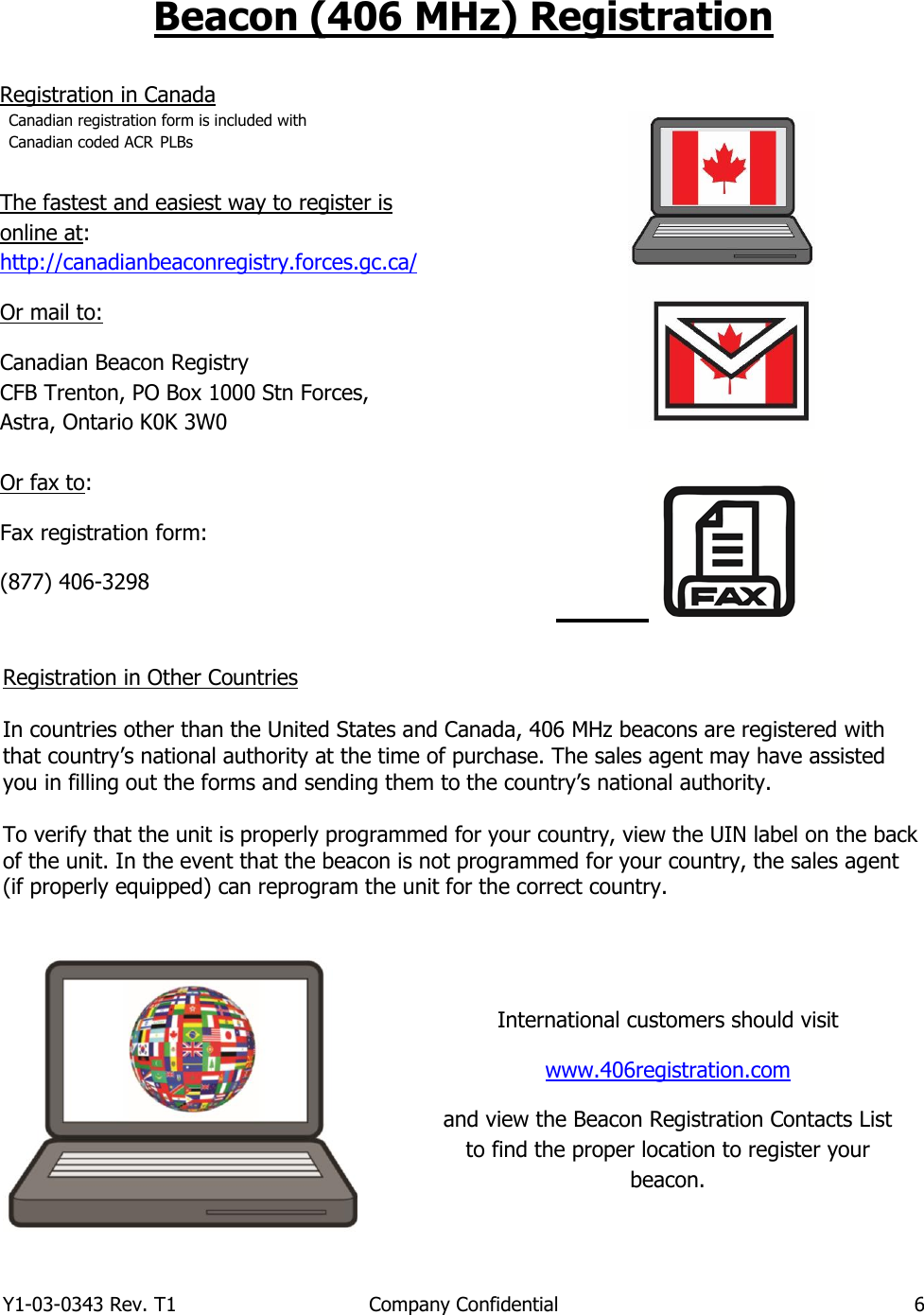 Y1-03-0343 Rev. T1  Company Confidential  6  Beacon (406 MHz) Registration                       Registration in Other Countries  In countries other than the United States and Canada, 406 MHz beacons are registered with that country’s national authority at the time of purchase. The sales agent may have assisted you in filling out the forms and sending them to the country’s national authority.  To verify that the unit is properly programmed for your country, view the UIN label on the back of the unit. In the event that the beacon is not programmed for your country, the sales agent (if properly equipped) can reprogram the unit for the correct country.    Registration in Canada Canadian registration form is included with Canadian coded ACR PLBs The fastest and easiest way to register is online at: http://canadianbeaconregistry.forces.gc.ca/ Or mail to: Canadian Beacon Registry CFB Trenton, PO Box 1000 Stn Forces,  Astra, Ontario K0K 3W0  Or fax to: Fax registration form: (877) 406-3298   International customers should visit www.406registration.com  and view the Beacon Registration Contacts List to find the proper location to register your beacon. 