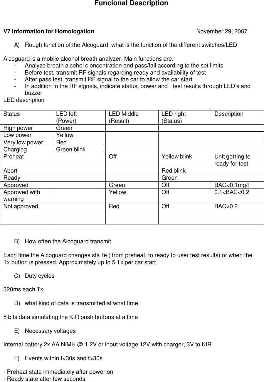 Funcional Description     V7 Information for Homologation      November 29, 2007   A) Rough function of the Alcoguard, what is the function of the different switches/LED   Alcoguard is a mobile alcohol breath analyzer. Main functions are:  -  Analyze breath alcohol c oncentration and pass/fail according to the set limits  -  Before test, transmit RF signals regarding ready and availability of test  -  After pass test, transmit RF signal to the car to allow the car start  -  In addition to the RF signals, indicate status, power and  test results through LED&rsquo;s and buzzer LED description   Status LED left (Power) LED Middle  (Result) LED right (Status)  Description High power  Green       Low power Yellow       Very low power  Red       Charging Green blink        Preheat    Off  Yellow blink  Unit getting to ready for test Abort      Red blink    Ready      Green   Approved     Green  Off  BAC<0.1mg/l  Approved with warning  Yellow  Off  0.1<BAC<0.2  Not approved      Red  Off  BAC>0.2             B) How often the Alcoguard transmit   Each time the Alcoguard changes sta te ( from preheat, to ready to user test results) or when the Tx button is pressed. Approximately up to 5 Tx per car start   C)  Duty cycles    320ms each Tx  D)  what kind of data is transmitted at what time   5 bits data simulating the KIR push buttons at a time   E)  Necessary voltages   Internal battery 2x AA NiMH @ 1.2V or input voltage 12V with charger, 3V to KIR   F)  Events within t<30s and t>30s   - Preheat state immediately after power on  - Ready state after few seconds  