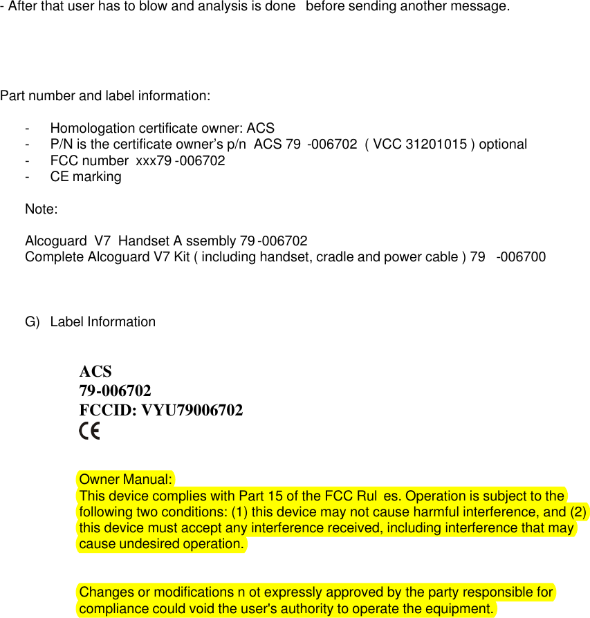 - After that user has to blow and analysis is done  before sending another message.      Part number and label information:   -  Homologation certificate owner: ACS   -  P/N is the certificate owner&rsquo;s p/n  ACS 79 -006702  ( VCC 31201015 ) optional  -  FCC number  xxx79 -006702 -  CE marking  Note:   Alcoguard  V7  Handset A ssembly 79 -006702  Complete Alcoguard V7 Kit ( including handset, cradle and power cable ) 79 -006700    G)  Label Information    ACS     79-006702 FCCID: VYU79006702           Owner Manual:  This device complies with Part 15 of the FCC Rul es. Operation is subject to the following two conditions: (1) this device may not cause harmful interference, and (2) this device must accept any interference received, including interference that may cause undesired operation.    Changes or modifications n ot expressly approved by the party responsible for compliance could void the user's authority to operate the equipment.  